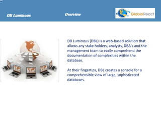 DB Luminous   Overview




               DB Luminous [DBL) is a web-based solution that
               allows any stake holders, analysts, DBA's and the
               management team to easily comprehend the
               documentation of complexities within the
               database.

               At their fingertips, DBL creates a console for a
               comprehensible view of large, sophisticated
               databases.
 