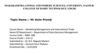 Course Name :- Marketing Management and International Trade
Name Of Department :- Department of Dairy Business Management
Course Code :- DBM -508
Course Credit :- 2+0 =2
Submitted to :- Dr. B.G. Nagrale Madam
Submitted by :- Hemant Arun Thakare
Enrollment No. :- D/21/059
MAHARASHTRA ANIMAL AND FISHERY SCIENCES, UNIVERSITY, NAGPUR
COLLEGE OF DAIRY TECHNOLOGY, UDGIR
Topic Name :- Mr Azim Premji
 
