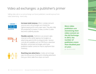 Video ad exchanges: a publisher’s primer
Selling video ads on an ad exchange can boost publishers’ overall revenue from
video advertising - here’s why.
0
0
1
9
0
viewcount:
billion million
PRIVATE
EXCHANGE
Increase total revenue. When multiple demand
sources exist, ad exchanges can choose the
highest-paying ad for every open spot. They also help
ﬁll unexpected increases in views, as when a video
becomes suddenly popular.
Flexible controls. Publishers can prevent sales
channel conﬂict while tapping into budgets as
advertising spend shifts to programmatic. Various
controls are available such as CPM ﬂoors, advertiser
blocklists, and private exchanges, which give
publishers better control on how to represent their
inventory.
Reaching new advertisers. A video ad exchange
taps into all sources of demand, including advertisers
that your direct sales force does not reach.
03 Video advertising momentum New ways of buying and selling video ads: programmatic channel
More video
publishers are
monetizing their
video content on
the Ad Exchange.
In 2013, the
number of
publishers more
than doubled year
on year.
(Jan - Mar 2012 to 2013)
 