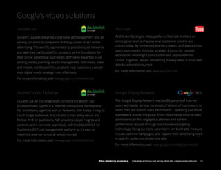 Google’s video solutions
Google’s DoubleClick products provide ad management and ad
serving solutions to companies that buy, create or sell online
advertising. The world’s top marketers, publishers, ad networks
and agencies use DoubleClick products as the foundation for
their online advertising businesses. With deep expertise in ad
serving, media planning, search management, rich media, video
and mobile, our DoubleClick products help customers execute
their digital media strategy more eﬀectively.
For more information, visit www.google.com/doubleclick
As the world's largest video platform, YouTube is where an
entire generation is shaping what matters in content and
culture today. By connecting brands, creators and over a billion
users each month, YouTube provides a forum for creative
expression, meaningful participation and unprecedented
choice. Together, we are reinventing the way video is produced,
distributed and consumed.
For more information, visit www.youtube.com
Ads
The Google Display Network reaches 80 percent of internet
users worldwide, serving hundreds of billions of impressions to
more than 500 million users each month – spanning just about
everywhere around the globe. From mass media to niche sites,
advertisers can ﬁnd engaged audiences and achieve
performance at scale through our innovative targeting
technology. Using our tools, advertisers can build ads, measure
results, optimize campaigns, and expand their advertising reach
to speciﬁc audiences all over the web.
For more information, visit www.google.com/displaynetwork
DoubleClick
DoubleClick Ad Exchange
YouTube
Google Display Network
DoubleClick Ad Exchange (AdX) connects the world’s top
publishers and buyers in a massive, transparent marketplace.
For advertisers, agencies and ad networks, AdX makes it easy to
reach target audiences at scale and across every device and
format. And for publishers, AdX provides robust insights and
controls, and it connects seamlessly with the DoubleClick for
Publishers (DFP) ad management platform so it's easy to
maximize revenue across all sales channels.
For more information, visit www.google.com/doubleclick
Google’s video solutions
Video advertising momentum New ways of buying and selling video ads: programmatic channel 07
 