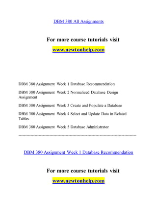 DBM 380 All Assignments
For more course tutorials visit
www.newtonhelp.com
DBM 380 Assignment Week 1 Database Recommendation
DBM 380 Assignment Week 2 Normalized Database Design
Assignment
DBM 380 Assignment Week 3 Create and Populate a Database
DBM 380 Assignment Week 4 Select and Update Data in Related
Tables
DBM 380 Assignment Week 5 Database Administrator
---------------------------------------------------------------------------------------
DBM 380 Assignment Week 1 Database Recommendation
For more course tutorials visit
www.newtonhelp.com
 