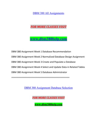 DBM 380 All Assignments
FOR MORE CLASSES VISIT
www.dbm380help.com
DBM 380 Assignment Week 1 Database Recommendation
DBM 380 Assignment Week 2 Normalized Database Design Assignment
DBM 380 Assignment Week 3 Create and Populate a Database
DBM 380 Assignment Week 4 Select and Update Data in Related Tables
DBM 380 Assignment Week 5 Database Administrator
==============================================
DBM 380 Assignment Database Selection
FOR MORE CLASSES VISIT
www.dbm380help.com
 