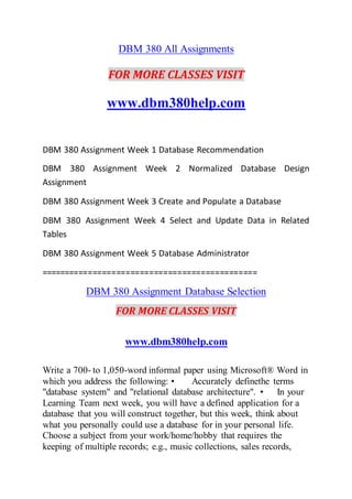 DBM 380 All Assignments
FOR MORE CLASSES VISIT
www.dbm380help.com
DBM 380 Assignment Week 1 Database Recommendation
DBM 380 Assignment Week 2 Normalized Database Design
Assignment
DBM 380 Assignment Week 3 Create and Populate a Database
DBM 380 Assignment Week 4 Select and Update Data in Related
Tables
DBM 380 Assignment Week 5 Database Administrator
==============================================
DBM 380 Assignment Database Selection
FOR MORE CLASSES VISIT
www.dbm380help.com
Write a 700- to 1,050-word informal paper using Microsoft® Word in
which you address the following: • Accurately definethe terms
"database system" and "relational database architecture". • In your
Learning Team next week, you will have a defined application for a
database that you will construct together, but this week, think about
what you personally could use a database for in your personal life.
Choose a subject from your work/home/hobby that requires the
keeping of multiple records; e.g., music collections, sales records,
 