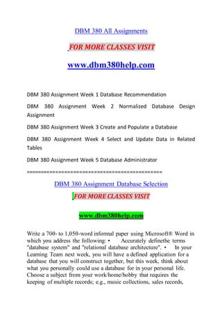 DBM 380 All Assignments
FOR MORE CLASSES VISIT
www.dbm380help.com
DBM 380 Assignment Week 1 Database Recommendation
DBM 380 Assignment Week 2 Normalized Database Design
Assignment
DBM 380 Assignment Week 3 Create and Populate a Database
DBM 380 Assignment Week 4 Select and Update Data in Related
Tables
DBM 380 Assignment Week 5 Database Administrator
==============================================
DBM 380 Assignment Database Selection
FOR MORE CLASSES VISIT
www.dbm380help.com
Write a 700- to 1,050-word informal paper using Microsoft® Word in
which you address the following: • Accurately definethe terms
"database system" and "relational database architecture". • In your
Learning Team next week, you will have a defined application for a
database that you will construct together, but this week, think about
what you personally could use a database for in your personal life.
Choose a subject from your work/home/hobby that requires the
keeping of multiple records; e.g., music collections, sales records,
 