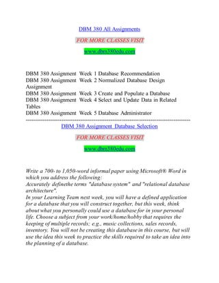 DBM 380 All Assignments
FOR MORE CLASSES VISIT
www.dbm380edu.com
DBM 380 Assignment Week 1 Database Recommendation
DBM 380 Assignment Week 2 Normalized Database Design
Assignment
DBM 380 Assignment Week 3 Create and Populate a Database
DBM 380 Assignment Week 4 Select and Update Data in Related
Tables
DBM 380 Assignment Week 5 Database Administrator
---------------------------------------------------------------------------------------
DBM 380 Assignment Database Selection
FOR MORE CLASSES VISIT
www.dbm380edu.com
Write a 700- to 1,050-word informal paper using Microsoft® Word in
which you address the following:
Accurately definethe terms "database system" and "relational database
architecture".
In your Learning Team next week, you will have a defined application
for a database that you will construct together, but this week, think
about what you personally could use a database for in your personal
life. Choose a subject from your work/home/hobby that requires the
keeping of multiple records; e.g., music collections, sales records,
inventory. You will not be creating this database in this course, but will
use the idea this week to practice the skills required to take an idea into
the planning of a database.
 
