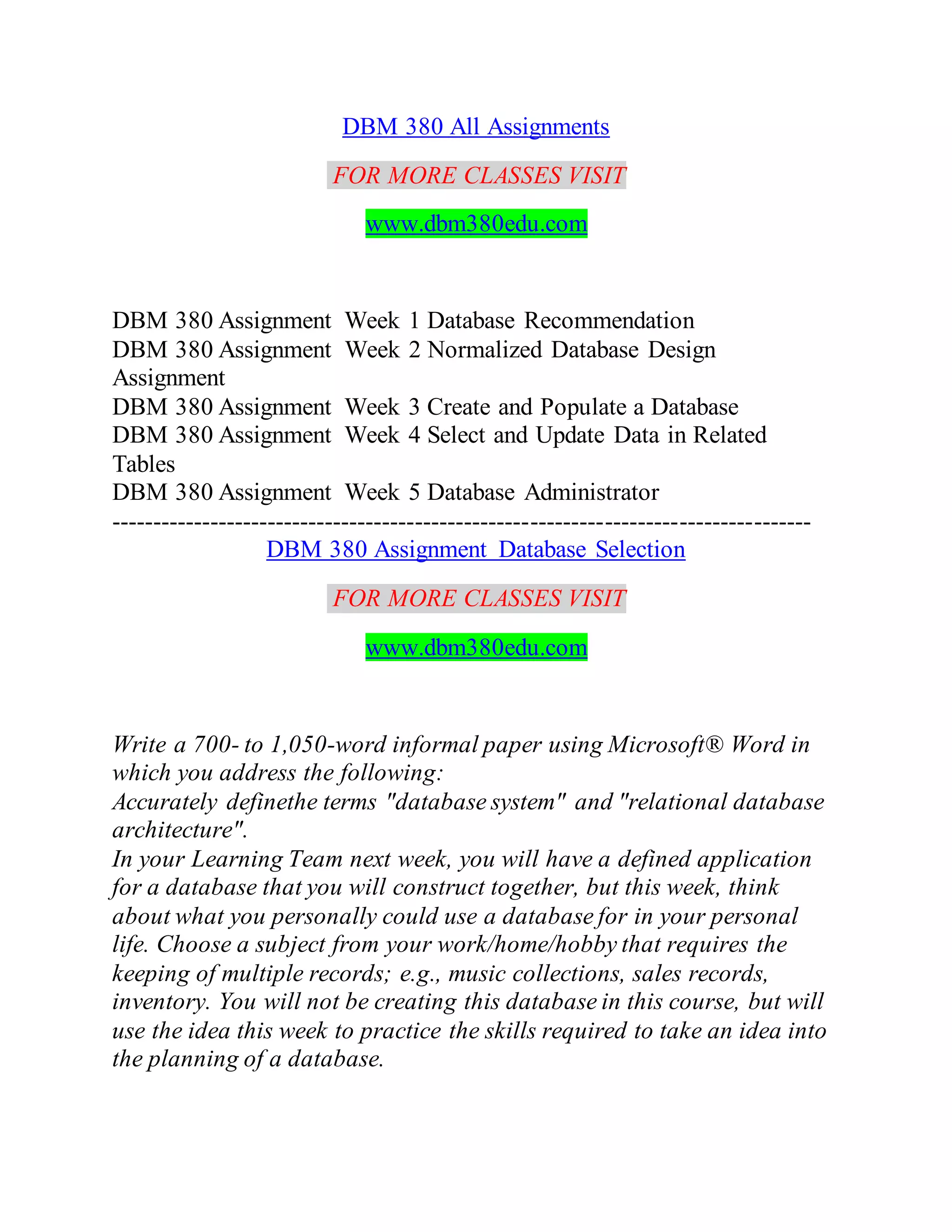 DBM 380 All Assignments
FOR MORE CLASSES VISIT
www.dbm380edu.com
DBM 380 Assignment Week 1 Database Recommendation
DBM 380 Assignment Week 2 Normalized Database Design
Assignment
DBM 380 Assignment Week 3 Create and Populate a Database
DBM 380 Assignment Week 4 Select and Update Data in Related
Tables
DBM 380 Assignment Week 5 Database Administrator
-------------------------------------------------------------------------------------
DBM 380 Assignment Database Selection
FOR MORE CLASSES VISIT
www.dbm380edu.com
Write a 700- to 1,050-word informal paper using Microsoft® Word in
which you address the following:
Accurately definethe terms "database system" and "relational database
architecture".
In your Learning Team next week, you will have a defined application
for a database that you will construct together, but this week, think
about what you personally could use a database for in your personal
life. Choose a subject from your work/home/hobby that requires the
keeping of multiple records; e.g., music collections, sales records,
inventory. You will not be creating this database in this course, but will
use the idea this week to practice the skills required to take an idea into
the planning of a database.
 