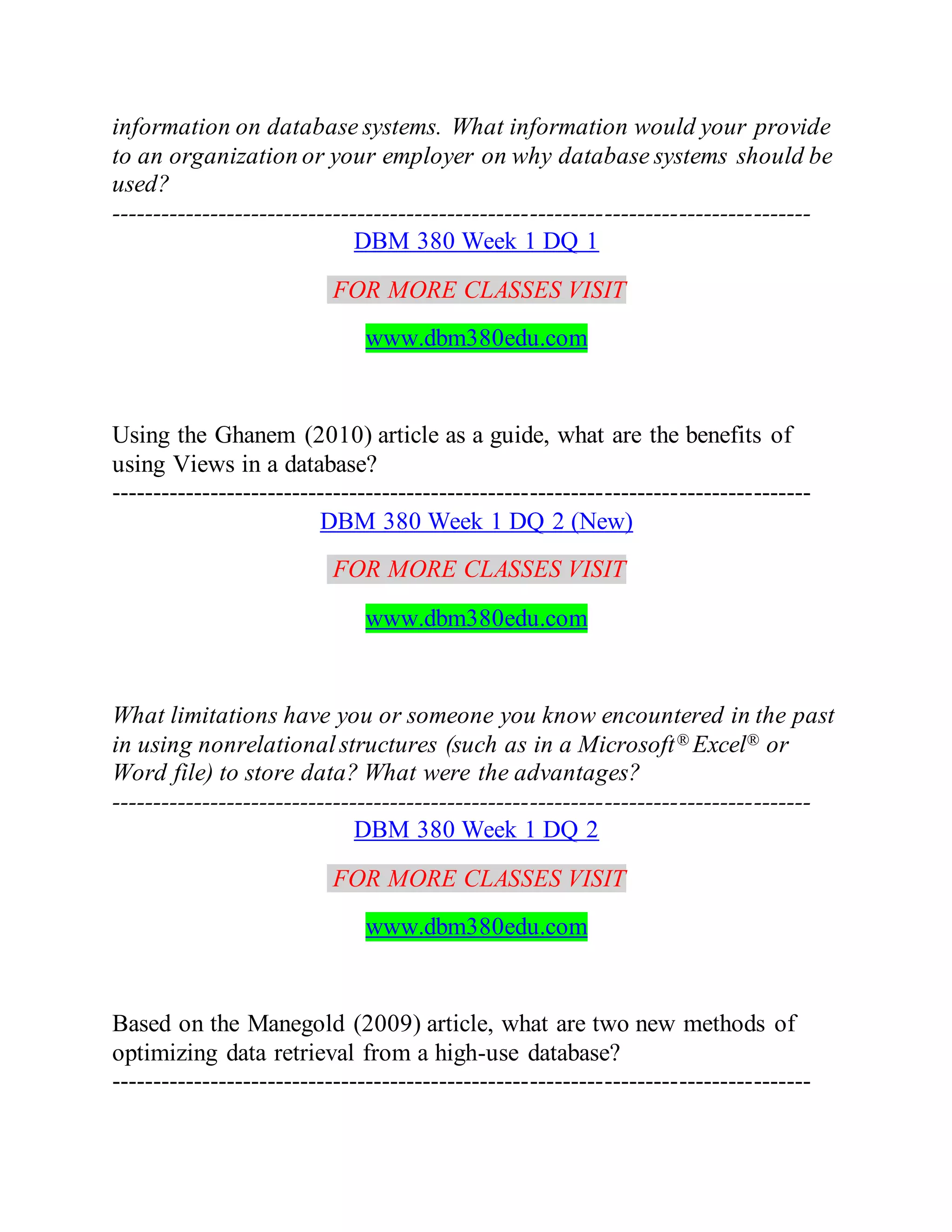 information on database systems. What information would your provide
to an organization or your employer on why database systems should be
used?
-------------------------------------------------------------------------------------
DBM 380 Week 1 DQ 1
FOR MORE CLASSES VISIT
www.dbm380edu.com
Using the Ghanem (2010) article as a guide, what are the benefits of
using Views in a database?
-------------------------------------------------------------------------------------
DBM 380 Week 1 DQ 2 (New)
FOR MORE CLASSES VISIT
www.dbm380edu.com
What limitations have you or someone you know encountered in the past
in using nonrelationalstructures (such as in a Microsoft® Excel® or
Word file) to store data? What were the advantages?
-------------------------------------------------------------------------------------
DBM 380 Week 1 DQ 2
FOR MORE CLASSES VISIT
www.dbm380edu.com
Based on the Manegold (2009) article, what are two new methods of
optimizing data retrieval from a high-use database?
-------------------------------------------------------------------------------------
 