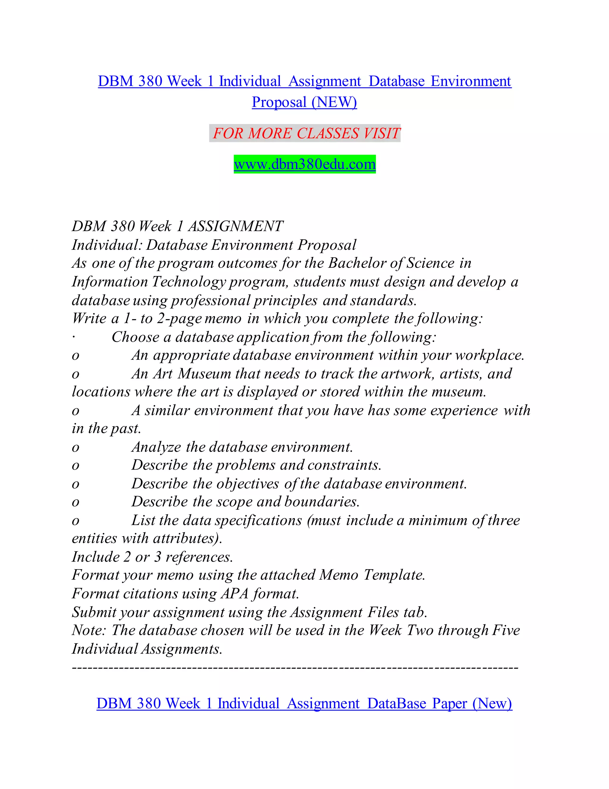 DBM 380 Week 1 Individual Assignment Database Environment
Proposal (NEW)
FOR MORE CLASSES VISIT
www.dbm380edu.com
DBM 380 Week 1 ASSIGNMENT
Individual: Database Environment Proposal
As one of the program outcomes for the Bachelor of Science in
Information Technology program, students must design and develop a
database using professional principles and standards.
Write a 1- to 2-page memo in which you complete the following:
· Choose a database application from the following:
o An appropriate database environment within your workplace.
o An Art Museum that needs to track the artwork, artists, and
locations where the art is displayed or stored within the museum.
o A similar environment that you have has some experience with
in the past.
o Analyze the database environment.
o Describe the problems and constraints.
o Describe the objectives of the database environment.
o Describe the scope and boundaries.
o List the data specifications (must include a minimum of three
entities with attributes).
Include 2 or 3 references.
Format your memo using the attached Memo Template.
Format citations using APA format.
Submit your assignment using the Assignment Files tab.
Note: The database chosen will be used in the Week Two through Five
Individual Assignments.
-------------------------------------------------------------------------------------
DBM 380 Week 1 Individual Assignment DataBase Paper (New)
 
