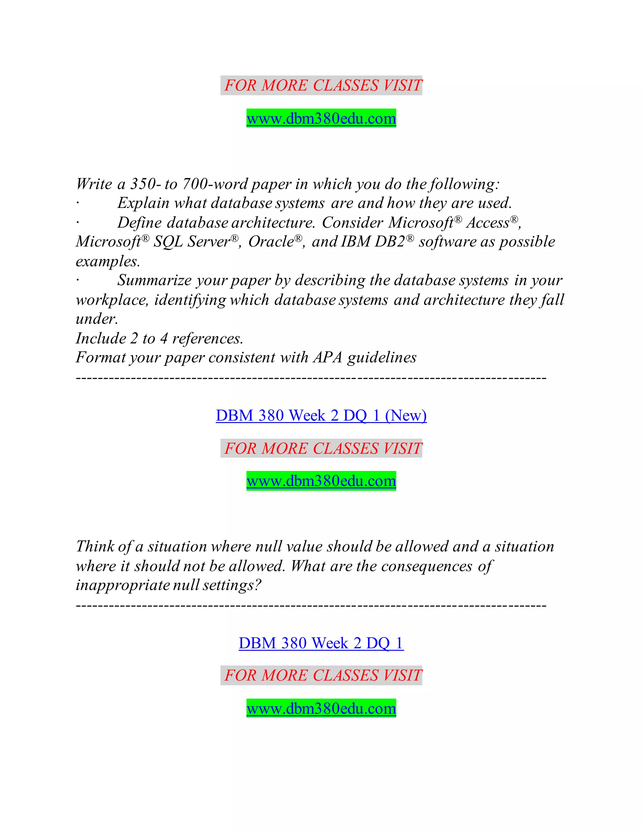 FOR MORE CLASSES VISIT
www.dbm380edu.com
Write a 350- to 700-word paper in which you do the following:
· Explain what database systems are and how they are used.
· Define database architecture. Consider Microsoft® Access®,
Microsoft® SQL Server®, Oracle®, and IBM DB2® software as possible
examples.
· Summarize your paper by describing the database systems in your
workplace, identifying which database systems and architecture they fall
under.
Include 2 to 4 references.
Format your paper consistent with APA guidelines
-------------------------------------------------------------------------------------
DBM 380 Week 2 DQ 1 (New)
FOR MORE CLASSES VISIT
www.dbm380edu.com
Think of a situation where null value should be allowed and a situation
where it should not be allowed. What are the consequences of
inappropriate null settings?
-------------------------------------------------------------------------------------
DBM 380 Week 2 DQ 1
FOR MORE CLASSES VISIT
www.dbm380edu.com
 