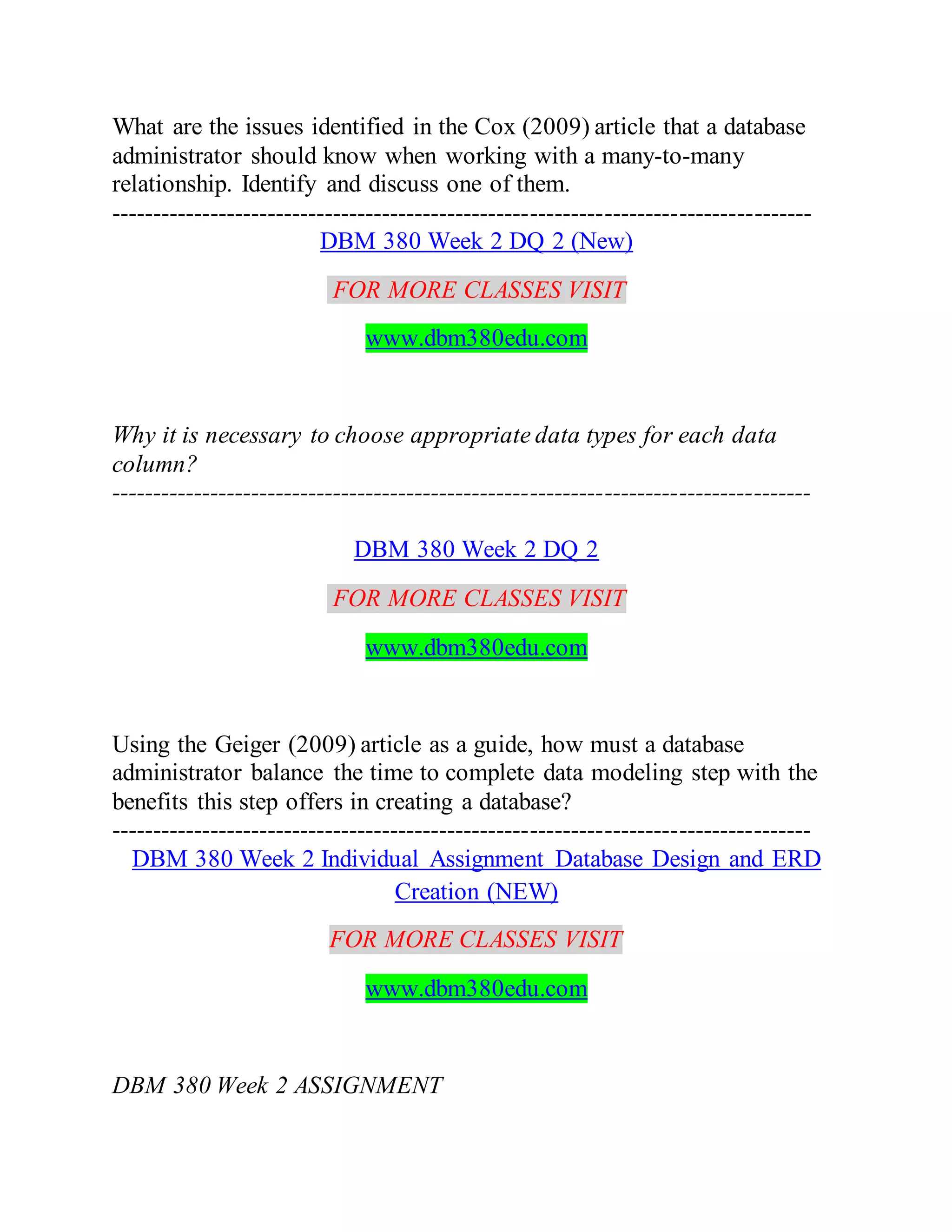 What are the issues identified in the Cox (2009) article that a database
administrator should know when working with a many-to-many
relationship. Identify and discuss one of them.
-------------------------------------------------------------------------------------
DBM 380 Week 2 DQ 2 (New)
FOR MORE CLASSES VISIT
www.dbm380edu.com
Why it is necessary to choose appropriate data types for each data
column?
-------------------------------------------------------------------------------------
DBM 380 Week 2 DQ 2
FOR MORE CLASSES VISIT
www.dbm380edu.com
Using the Geiger (2009) article as a guide, how must a database
administrator balance the time to complete data modeling step with the
benefits this step offers in creating a database?
-------------------------------------------------------------------------------------
DBM 380 Week 2 Individual Assignment Database Design and ERD
Creation (NEW)
FOR MORE CLASSES VISIT
www.dbm380edu.com
DBM 380 Week 2 ASSIGNMENT
 