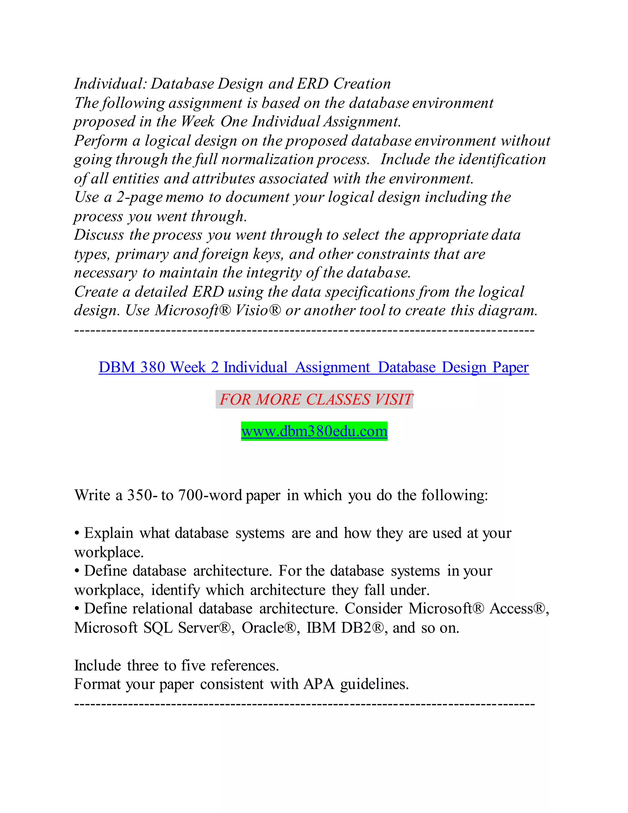Individual: Database Design and ERD Creation
The following assignment is based on the database environment
proposed in the Week One Individual Assignment.
Perform a logical design on the proposed database environment without
going through the full normalization process. Include the identification
of all entities and attributes associated with the environment.
Use a 2-page memo to document your logical design including the
process you went through.
Discuss the process you went through to select the appropriate data
types, primary and foreign keys, and other constraints that are
necessary to maintain the integrity of the database.
Create a detailed ERD using the data specifications from the logical
design. Use Microsoft® Visio® or another tool to create this diagram.
-------------------------------------------------------------------------------------
DBM 380 Week 2 Individual Assignment Database Design Paper
FOR MORE CLASSES VISIT
www.dbm380edu.com
Write a 350- to 700-word paper in which you do the following:
• Explain what database systems are and how they are used at your
workplace.
• Define database architecture. For the database systems in your
workplace, identify which architecture they fall under.
• Define relational database architecture. Consider Microsoft® Access®,
Microsoft SQL Server®, Oracle®, IBM DB2®, and so on.
Include three to five references.
Format your paper consistent with APA guidelines.
-------------------------------------------------------------------------------------
 