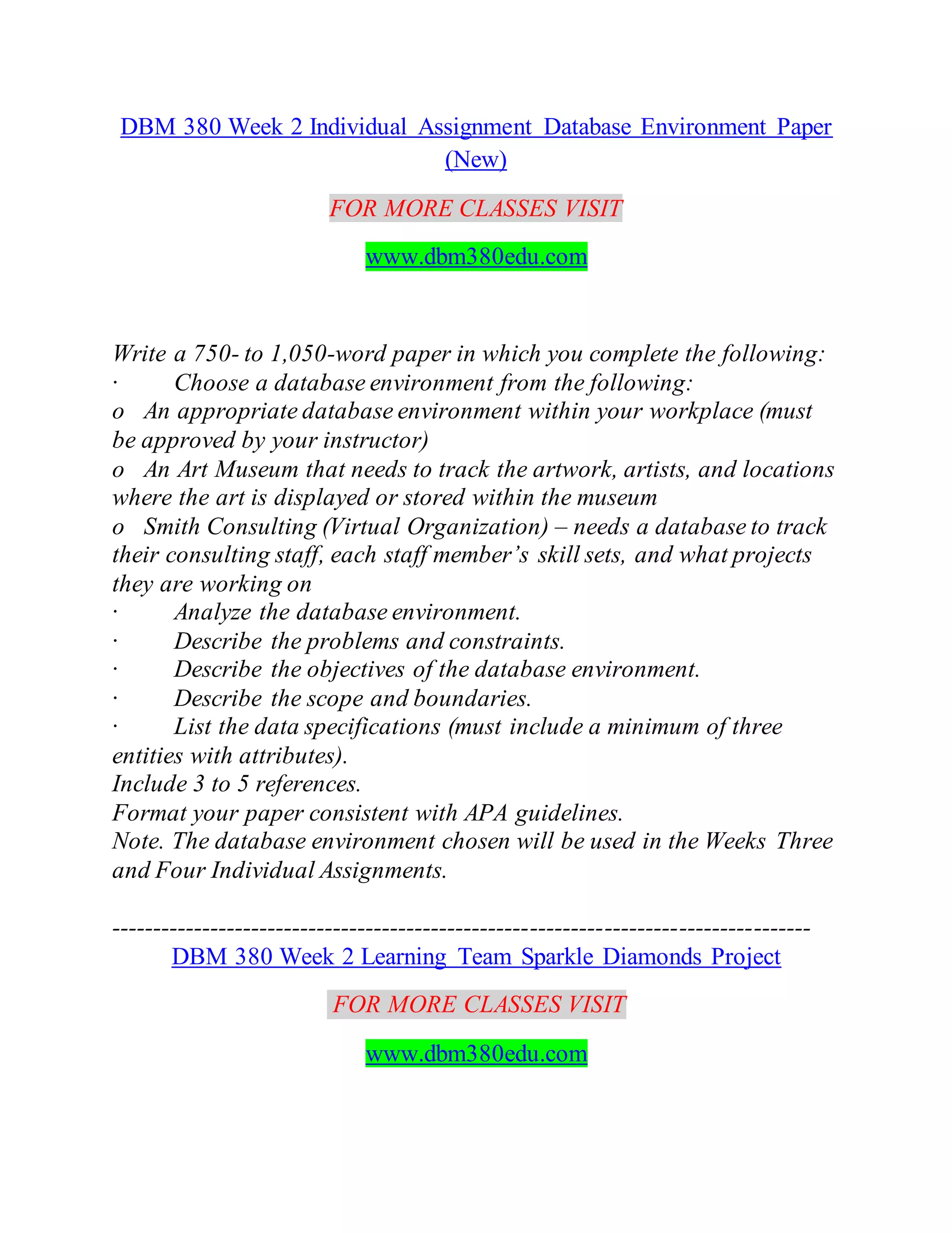DBM 380 Week 2 Individual Assignment Database Environment Paper
(New)
FOR MORE CLASSES VISIT
www.dbm380edu.com
Write a 750- to 1,050-word paper in which you complete the following:
· Choose a database environment from the following:
o An appropriate database environment within your workplace (must
be approved by your instructor)
o An Art Museum that needs to track the artwork, artists, and locations
where the art is displayed or stored within the museum
o Smith Consulting (Virtual Organization) – needs a database to track
their consulting staff, each staff member’s skill sets, and what projects
they are working on
· Analyze the database environment.
· Describe the problems and constraints.
· Describe the objectives of the database environment.
· Describe the scope and boundaries.
· List the data specifications (must include a minimum of three
entities with attributes).
Include 3 to 5 references.
Format your paper consistent with APA guidelines.
Note. The database environment chosen will be used in the Weeks Three
and Four Individual Assignments.
-------------------------------------------------------------------------------------
DBM 380 Week 2 Learning Team Sparkle Diamonds Project
FOR MORE CLASSES VISIT
www.dbm380edu.com
 