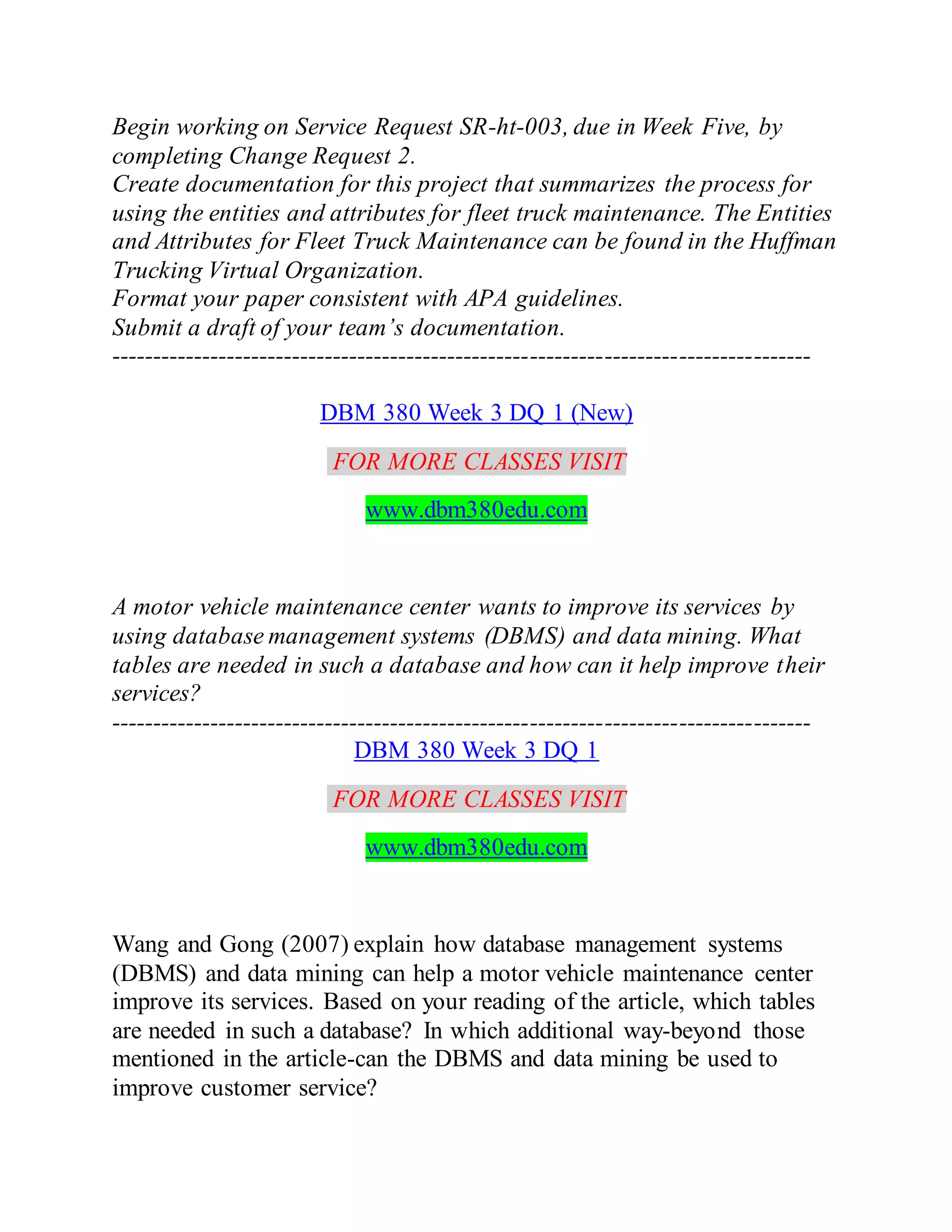 Begin working on Service Request SR-ht-003, due in Week Five, by
completing Change Request 2.
Create documentation for this project that summarizes the process for
using the entities and attributes for fleet truck maintenance. The Entities
and Attributes for Fleet Truck Maintenance can be found in the Huffman
Trucking Virtual Organization.
Format your paper consistent with APA guidelines.
Submit a draft of your team’s documentation.
-------------------------------------------------------------------------------------
DBM 380 Week 3 DQ 1 (New)
FOR MORE CLASSES VISIT
www.dbm380edu.com
A motor vehicle maintenance center wants to improve its services by
using database management systems (DBMS) and data mining. What
tables are needed in such a database and how can it help improve their
services?
-------------------------------------------------------------------------------------
DBM 380 Week 3 DQ 1
FOR MORE CLASSES VISIT
www.dbm380edu.com
Wang and Gong (2007) explain how database management systems
(DBMS) and data mining can help a motor vehicle maintenance center
improve its services. Based on your reading of the article, which tables
are needed in such a database? In which additional way-beyond those
mentioned in the article-can the DBMS and data mining be used to
improve customer service?
 