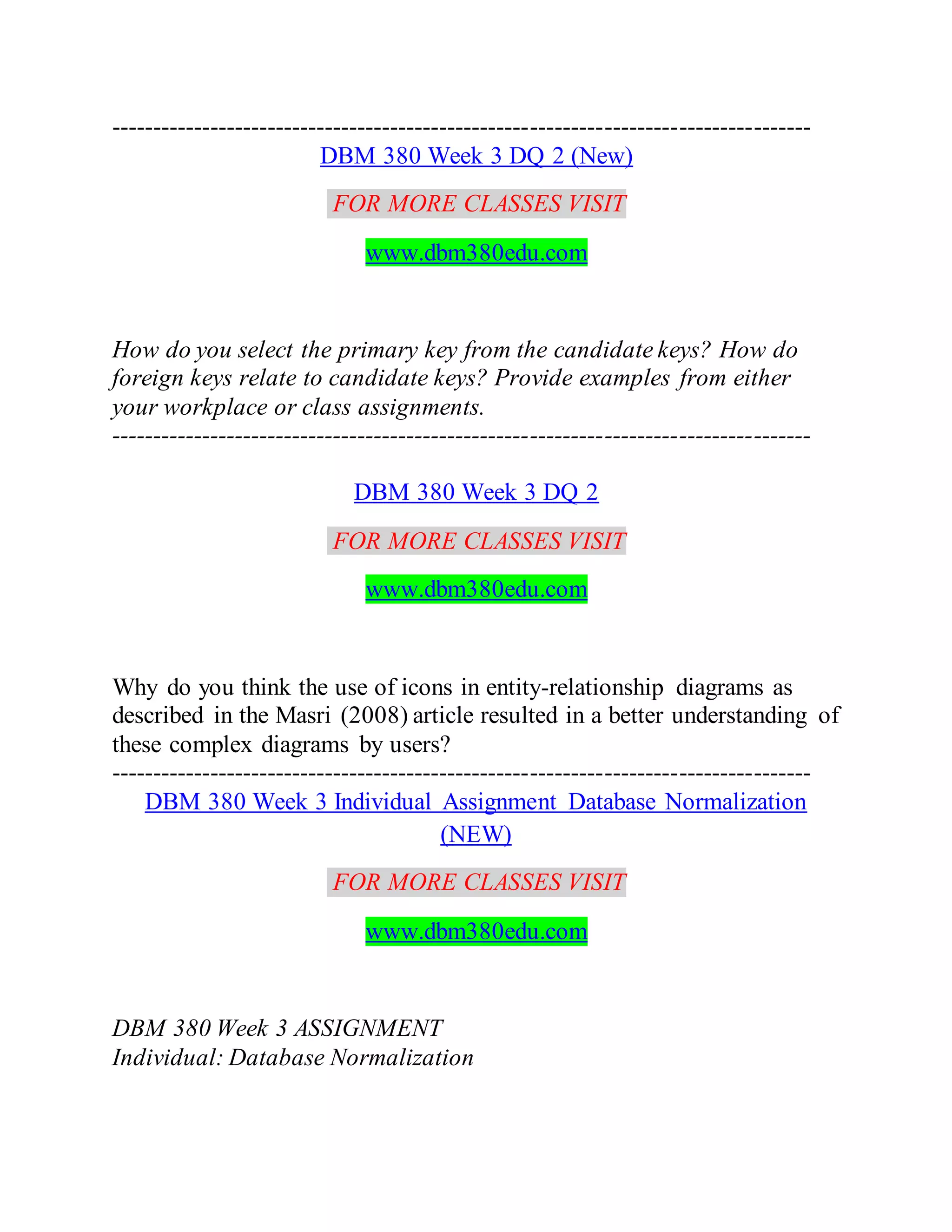 -------------------------------------------------------------------------------------
DBM 380 Week 3 DQ 2 (New)
FOR MORE CLASSES VISIT
www.dbm380edu.com
How do you select the primary key from the candidate keys? How do
foreign keys relate to candidate keys? Provide examples from either
your workplace or class assignments.
-------------------------------------------------------------------------------------
DBM 380 Week 3 DQ 2
FOR MORE CLASSES VISIT
www.dbm380edu.com
Why do you think the use of icons in entity-relationship diagrams as
described in the Masri (2008) article resulted in a better understanding of
these complex diagrams by users?
-------------------------------------------------------------------------------------
DBM 380 Week 3 Individual Assignment Database Normalization
(NEW)
FOR MORE CLASSES VISIT
www.dbm380edu.com
DBM 380 Week 3 ASSIGNMENT
Individual: Database Normalization
 