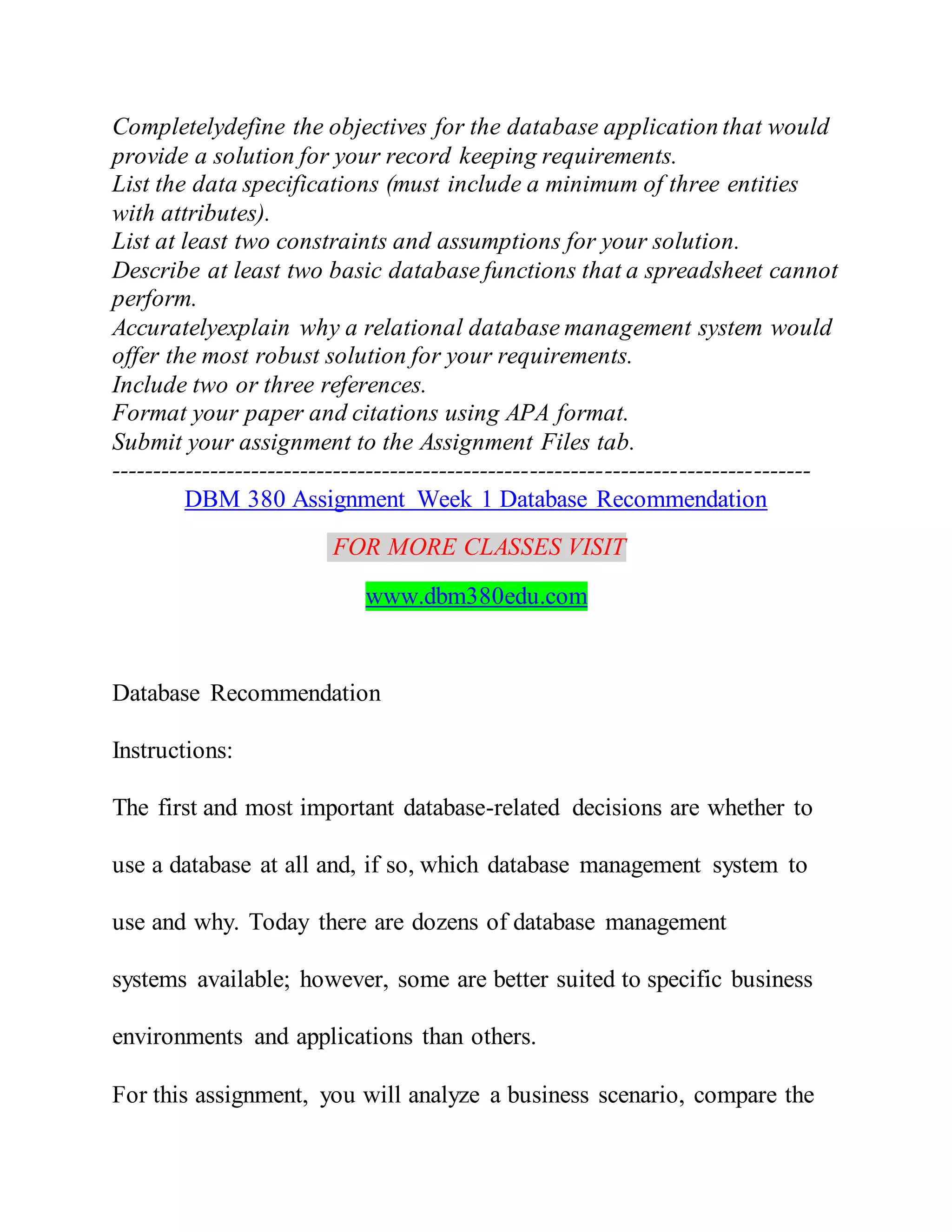 Completelydefine the objectives for the database application that would
provide a solution for your record keeping requirements.
List the data specifications (must include a minimum of three entities
with attributes).
List at least two constraints and assumptions for your solution.
Describe at least two basic database functions that a spreadsheet cannot
perform.
Accuratelyexplain why a relational database management system would
offer the most robust solution for your requirements.
Include two or three references.
Format your paper and citations using APA format.
Submit your assignment to the Assignment Files tab.
-------------------------------------------------------------------------------------
DBM 380 Assignment Week 1 Database Recommendation
FOR MORE CLASSES VISIT
www.dbm380edu.com
Database Recommendation
Instructions:
The first and most important database-related decisions are whether to
use a database at all and, if so, which database management system to
use and why. Today there are dozens of database management
systems available; however, some are better suited to specific business
environments and applications than others.
For this assignment, you will analyze a business scenario, compare the
 