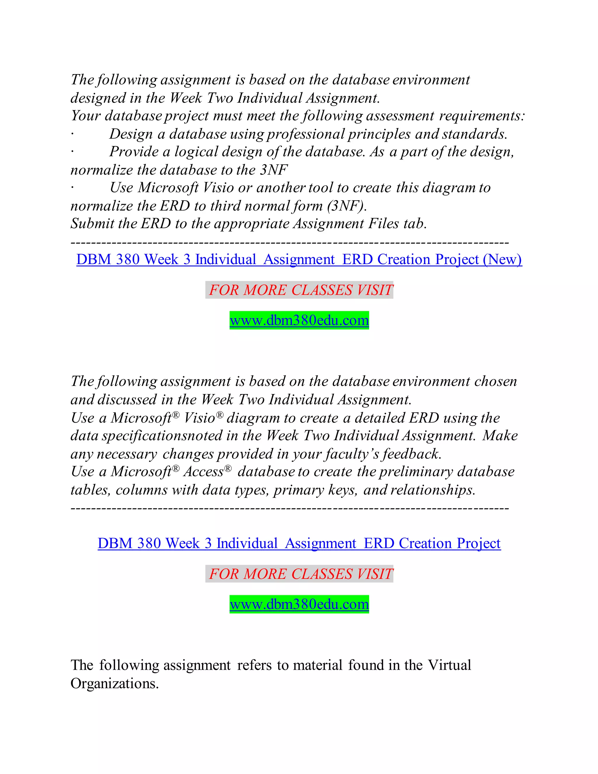 The following assignment is based on the database environment
designed in the Week Two Individual Assignment.
Your database project must meet the following assessment requirements:
· Design a database using professional principles and standards.
· Provide a logical design of the database. As a part of the design,
normalize the database to the 3NF
· Use Microsoft Visio or another tool to create this diagram to
normalize the ERD to third normal form (3NF).
Submit the ERD to the appropriate Assignment Files tab.
-------------------------------------------------------------------------------------
DBM 380 Week 3 Individual Assignment ERD Creation Project (New)
FOR MORE CLASSES VISIT
www.dbm380edu.com
The following assignment is based on the database environment chosen
and discussed in the Week Two Individual Assignment.
Use a Microsoft® Visio® diagram to create a detailed ERD using the
data specificationsnoted in the Week Two Individual Assignment. Make
any necessary changes provided in your faculty’s feedback.
Use a Microsoft® Access® database to create the preliminary database
tables, columns with data types, primary keys, and relationships.
-------------------------------------------------------------------------------------
DBM 380 Week 3 Individual Assignment ERD Creation Project
FOR MORE CLASSES VISIT
www.dbm380edu.com
The following assignment refers to material found in the Virtual
Organizations.
 