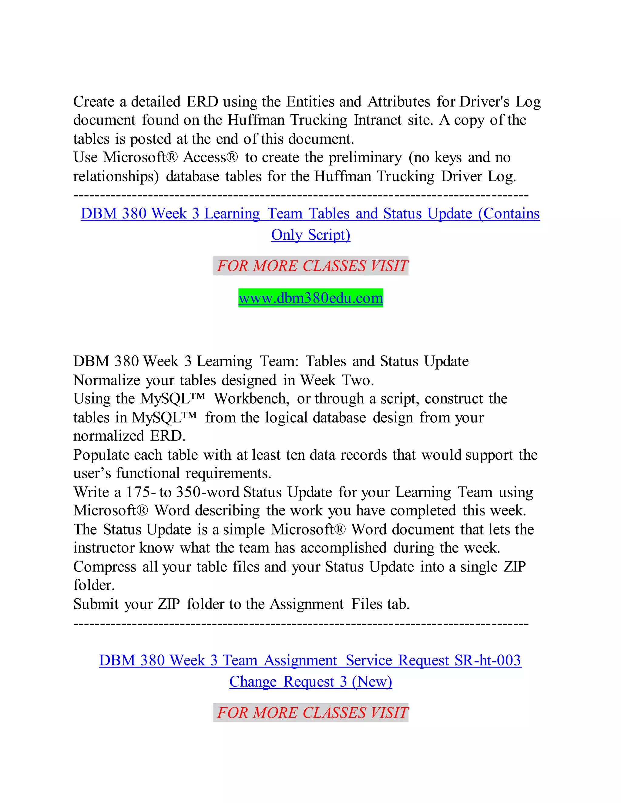 Create a detailed ERD using the Entities and Attributes for Driver's Log
document found on the Huffman Trucking Intranet site. A copy of the
tables is posted at the end of this document.
Use Microsoft® Access® to create the preliminary (no keys and no
relationships) database tables for the Huffman Trucking Driver Log.
-------------------------------------------------------------------------------------
DBM 380 Week 3 Learning Team Tables and Status Update (Contains
Only Script)
FOR MORE CLASSES VISIT
www.dbm380edu.com
DBM 380 Week 3 Learning Team: Tables and Status Update
Normalize your tables designed in Week Two.
Using the MySQL™ Workbench, or through a script, construct the
tables in MySQL™ from the logical database design from your
normalized ERD.
Populate each table with at least ten data records that would support the
user’s functional requirements.
Write a 175- to 350-word Status Update for your Learning Team using
Microsoft® Word describing the work you have completed this week.
The Status Update is a simple Microsoft® Word document that lets the
instructor know what the team has accomplished during the week.
Compress all your table files and your Status Update into a single ZIP
folder.
Submit your ZIP folder to the Assignment Files tab.
-------------------------------------------------------------------------------------
DBM 380 Week 3 Team Assignment Service Request SR-ht-003
Change Request 3 (New)
FOR MORE CLASSES VISIT
 