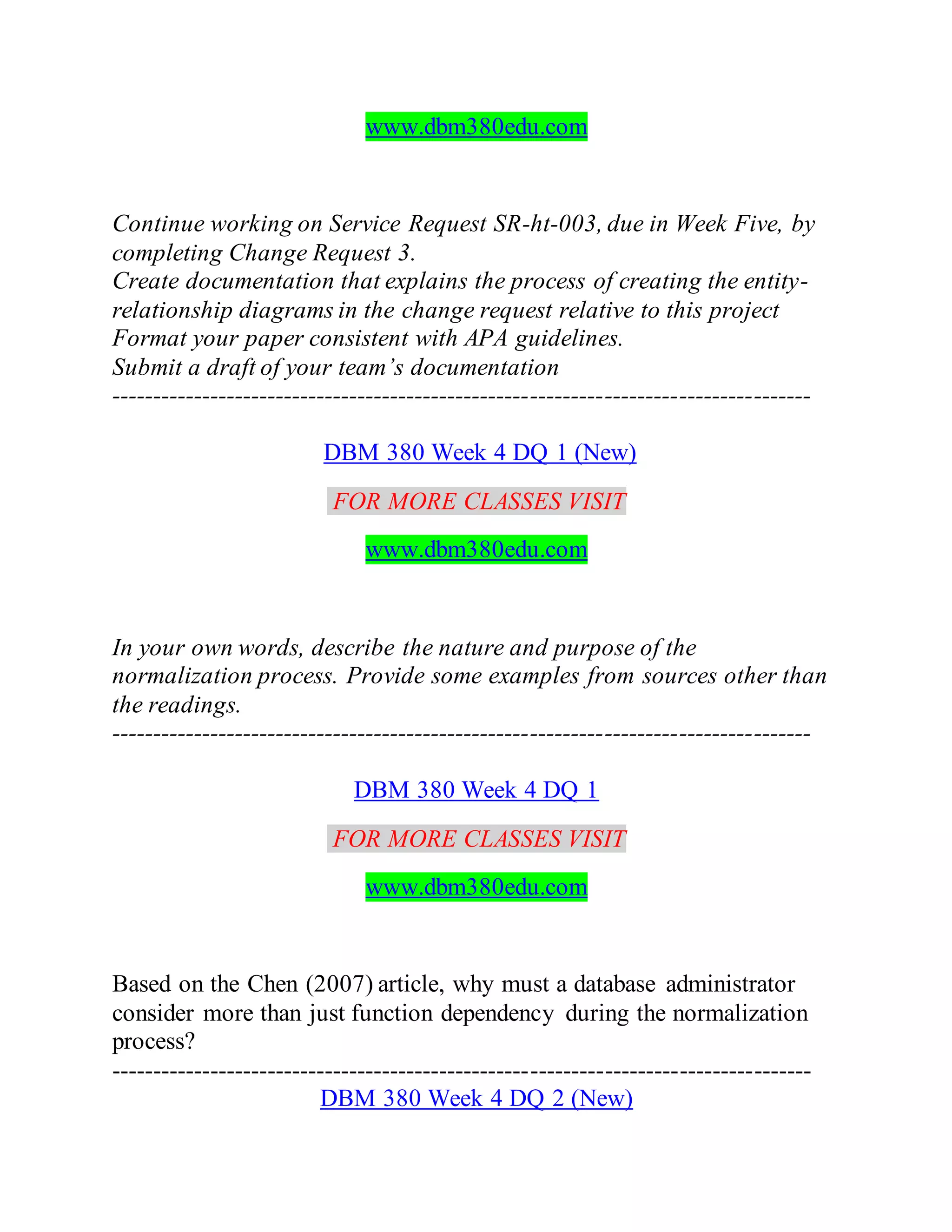 www.dbm380edu.com
Continue working on Service Request SR-ht-003, due in Week Five, by
completing Change Request 3.
Create documentation that explains the process of creating the entity-
relationship diagrams in the change request relative to this project
Format your paper consistent with APA guidelines.
Submit a draft of your team’s documentation
-------------------------------------------------------------------------------------
DBM 380 Week 4 DQ 1 (New)
FOR MORE CLASSES VISIT
www.dbm380edu.com
In your own words, describe the nature and purpose of the
normalization process. Provide some examples from sources other than
the readings.
-------------------------------------------------------------------------------------
DBM 380 Week 4 DQ 1
FOR MORE CLASSES VISIT
www.dbm380edu.com
Based on the Chen (2007) article, why must a database administrator
consider more than just function dependency during the normalization
process?
-------------------------------------------------------------------------------------
DBM 380 Week 4 DQ 2 (New)
 