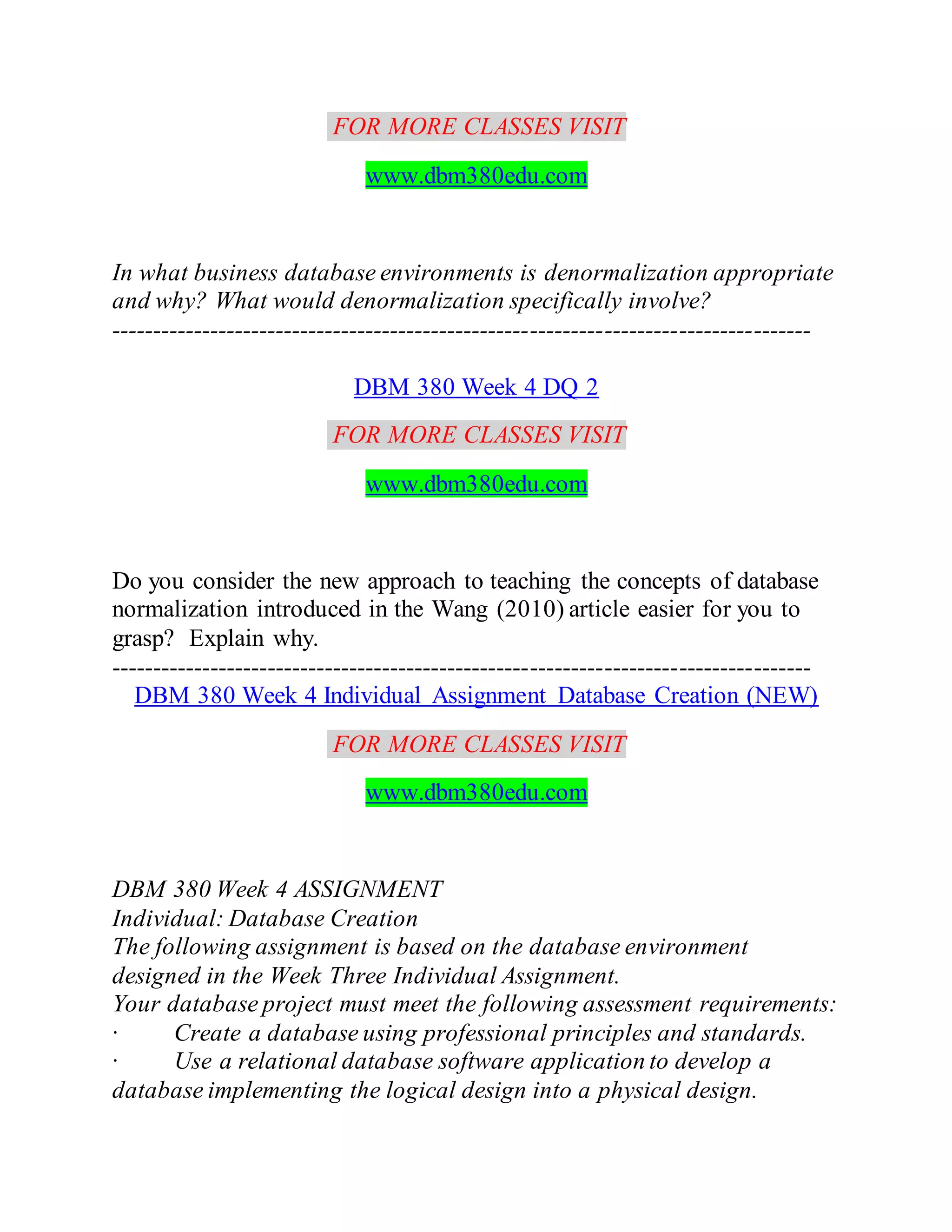 FOR MORE CLASSES VISIT
www.dbm380edu.com
In what business database environments is denormalization appropriate
and why? What would denormalization specifically involve?
-------------------------------------------------------------------------------------
DBM 380 Week 4 DQ 2
FOR MORE CLASSES VISIT
www.dbm380edu.com
Do you consider the new approach to teaching the concepts of database
normalization introduced in the Wang (2010) article easier for you to
grasp? Explain why.
-------------------------------------------------------------------------------------
DBM 380 Week 4 Individual Assignment Database Creation (NEW)
FOR MORE CLASSES VISIT
www.dbm380edu.com
DBM 380 Week 4 ASSIGNMENT
Individual: Database Creation
The following assignment is based on the database environment
designed in the Week Three Individual Assignment.
Your database project must meet the following assessment requirements:
· Create a database using professional principles and standards.
· Use a relational database software application to develop a
database implementing the logical design into a physical design.
 