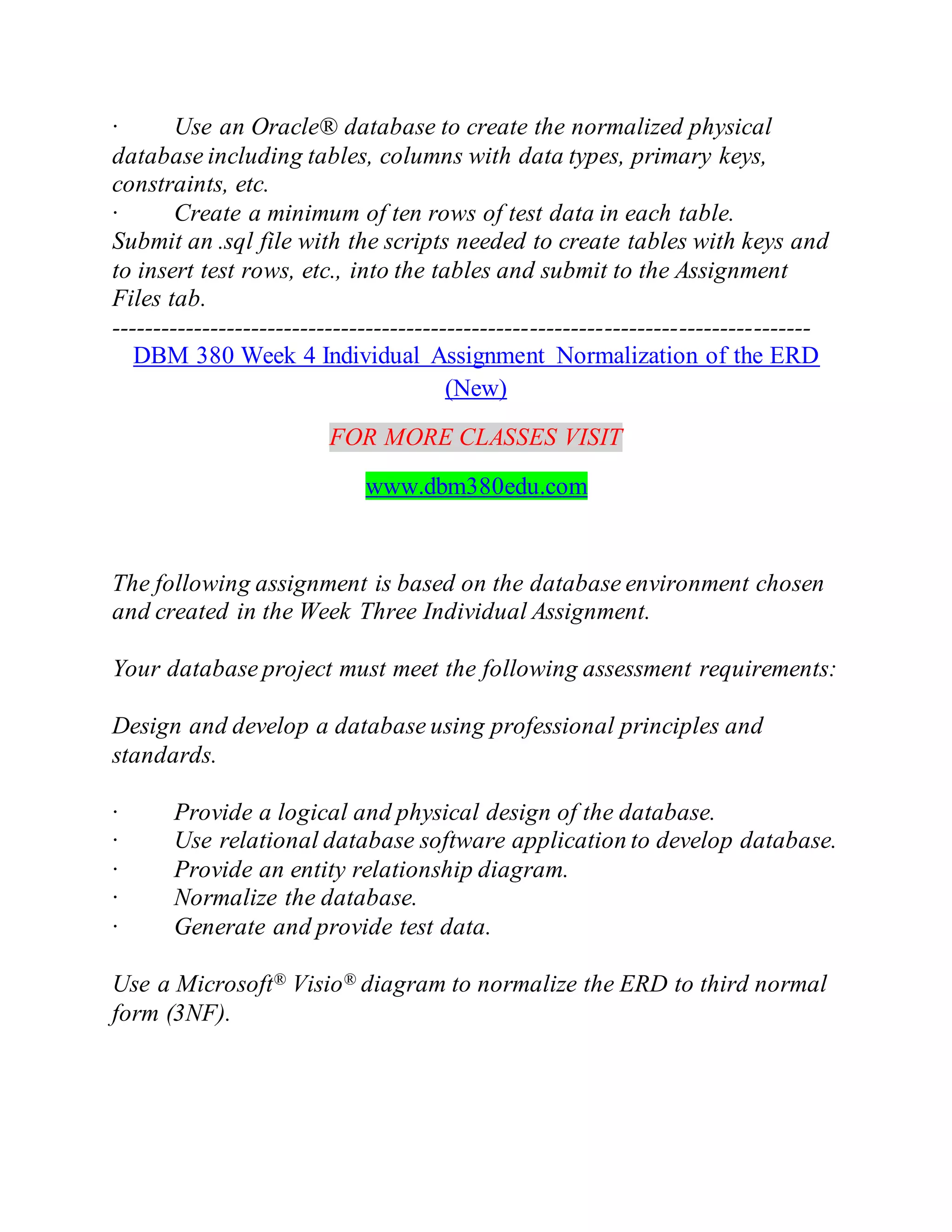 · Use an Oracle® database to create the normalized physical
database including tables, columns with data types, primary keys,
constraints, etc.
· Create a minimum of ten rows of test data in each table.
Submit an .sql file with the scripts needed to create tables with keys and
to insert test rows, etc., into the tables and submit to the Assignment
Files tab.
-------------------------------------------------------------------------------------
DBM 380 Week 4 Individual Assignment Normalization of the ERD
(New)
FOR MORE CLASSES VISIT
www.dbm380edu.com
The following assignment is based on the database environment chosen
and created in the Week Three Individual Assignment.
Your database project must meet the following assessment requirements:
Design and develop a database using professional principles and
standards.
· Provide a logical and physical design of the database.
· Use relational database software application to develop database.
· Provide an entity relationship diagram.
· Normalize the database.
· Generate and provide test data.
Use a Microsoft® Visio® diagram to normalize the ERD to third normal
form (3NF).
 