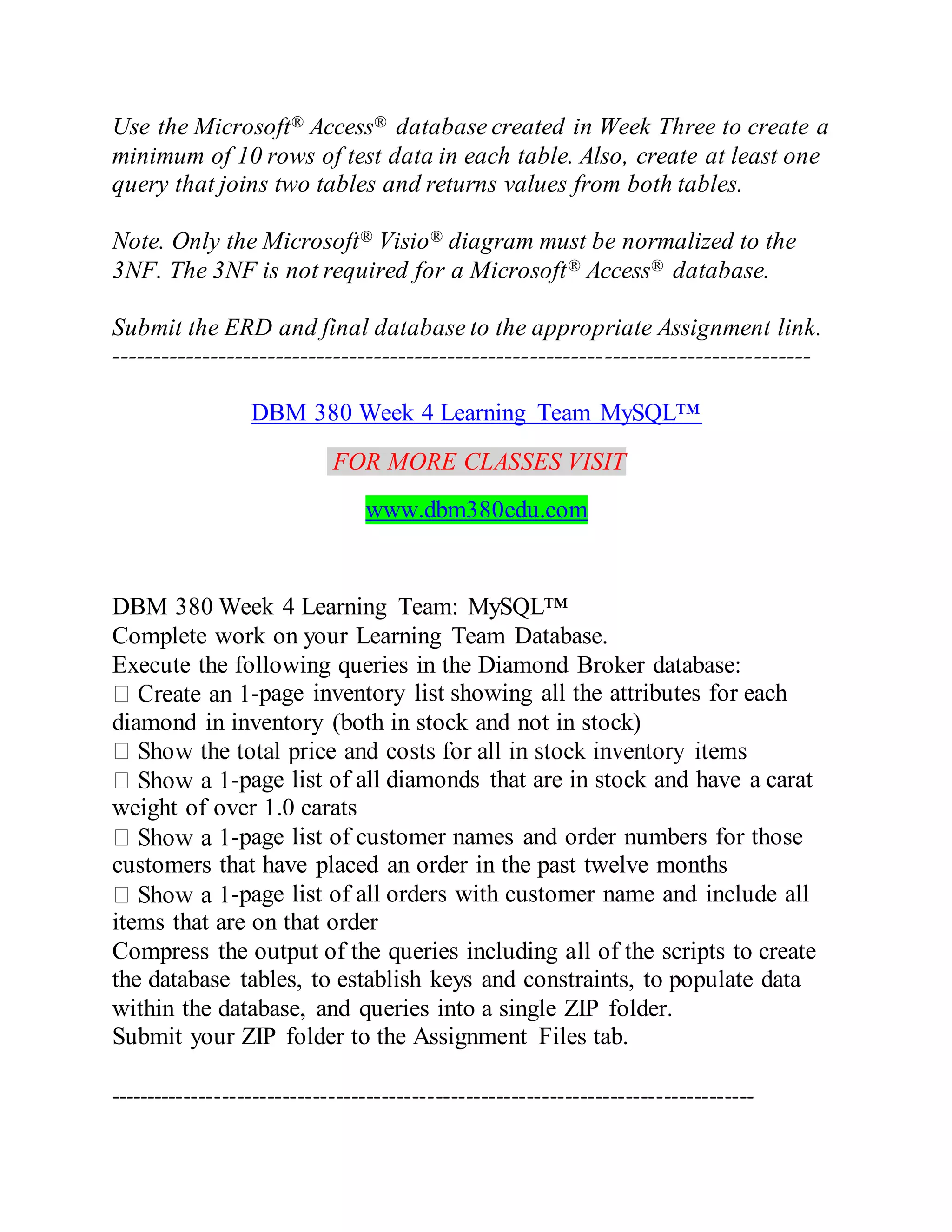 Use the Microsoft® Access® database created in Week Three to create a
minimum of 10 rows of test data in each table. Also, create at least one
query that joins two tables and returns values from both tables.
Note. Only the Microsoft® Visio® diagram must be normalized to the
3NF. The 3NF is not required for a Microsoft® Access® database.
Submit the ERD and final database to the appropriate Assignment link.
-------------------------------------------------------------------------------------
DBM 380 Week 4 Learning Team MySQL™
FOR MORE CLASSES VISIT
www.dbm380edu.com
DBM 380 Week 4 Learning Team: MySQL™
Complete work on your Learning Team Database.
Execute the following queries in the Diamond Broker database:
-page inventory list showing all the attributes for each
diamond in inventory (both in stock and not in stock)
-page list of all diamonds that are in stock and have a carat
weight of over 1.0 carats
-page list of customer names and order numbers for those
customers that have placed an order in the past twelve months
-page list of all orders with customer name and include all
items that are on that order
Compress the output of the queries including all of the scripts to create
the database tables, to establish keys and constraints, to populate data
within the database, and queries into a single ZIP folder.
Submit your ZIP folder to the Assignment Files tab.
-------------------------------------------------------------------------------------
 