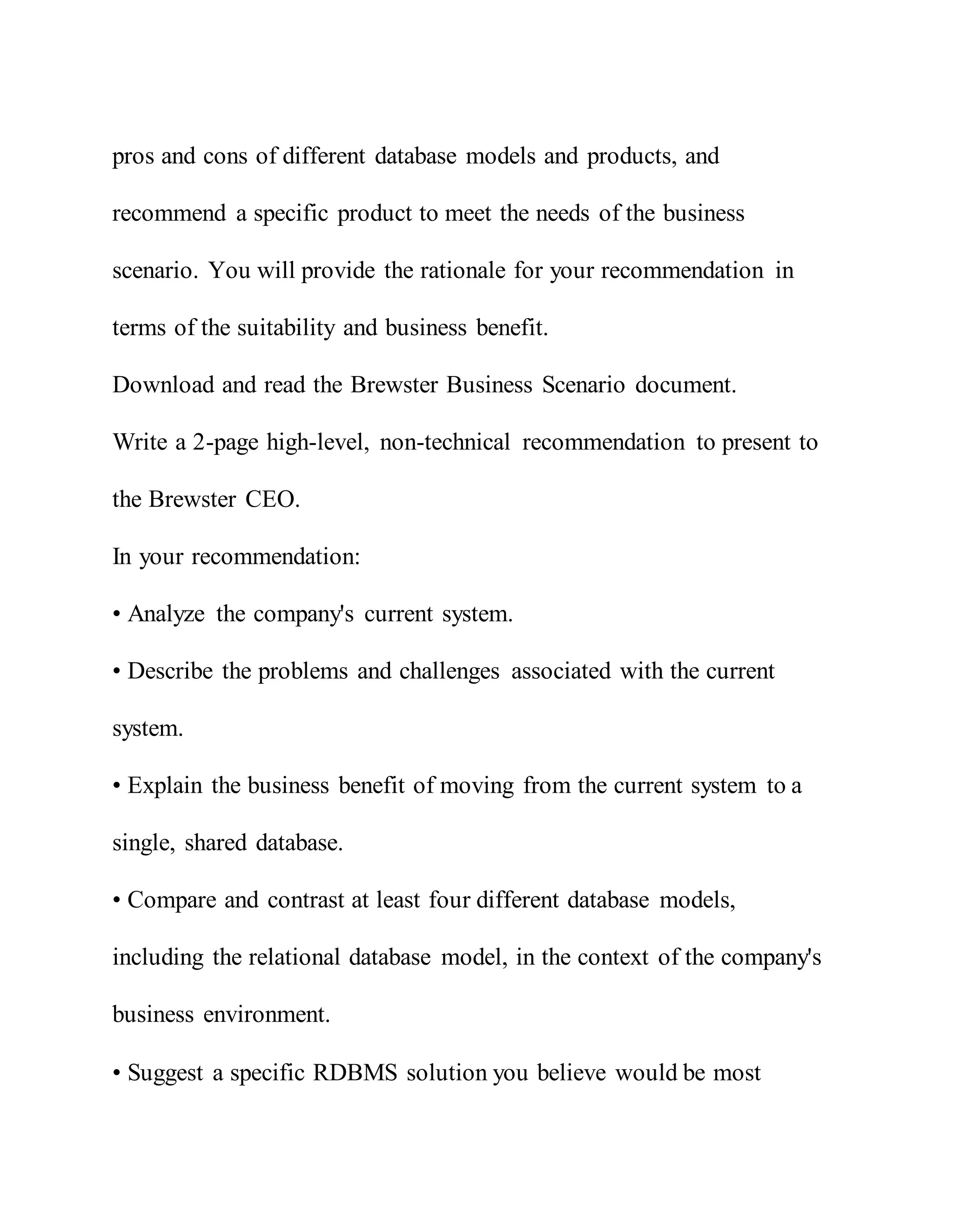 pros and cons of different database models and products, and
recommend a specific product to meet the needs of the business
scenario. You will provide the rationale for your recommendation in
terms of the suitability and business benefit.
Download and read the Brewster Business Scenario document.
Write a 2-page high-level, non-technical recommendation to present to
the Brewster CEO.
In your recommendation:
• Analyze the company's current system.
• Describe the problems and challenges associated with the current
system.
• Explain the business benefit of moving from the current system to a
single, shared database.
• Compare and contrast at least four different database models,
including the relational database model, in the context of the company's
business environment.
• Suggest a specific RDBMS solution you believe would be most
 