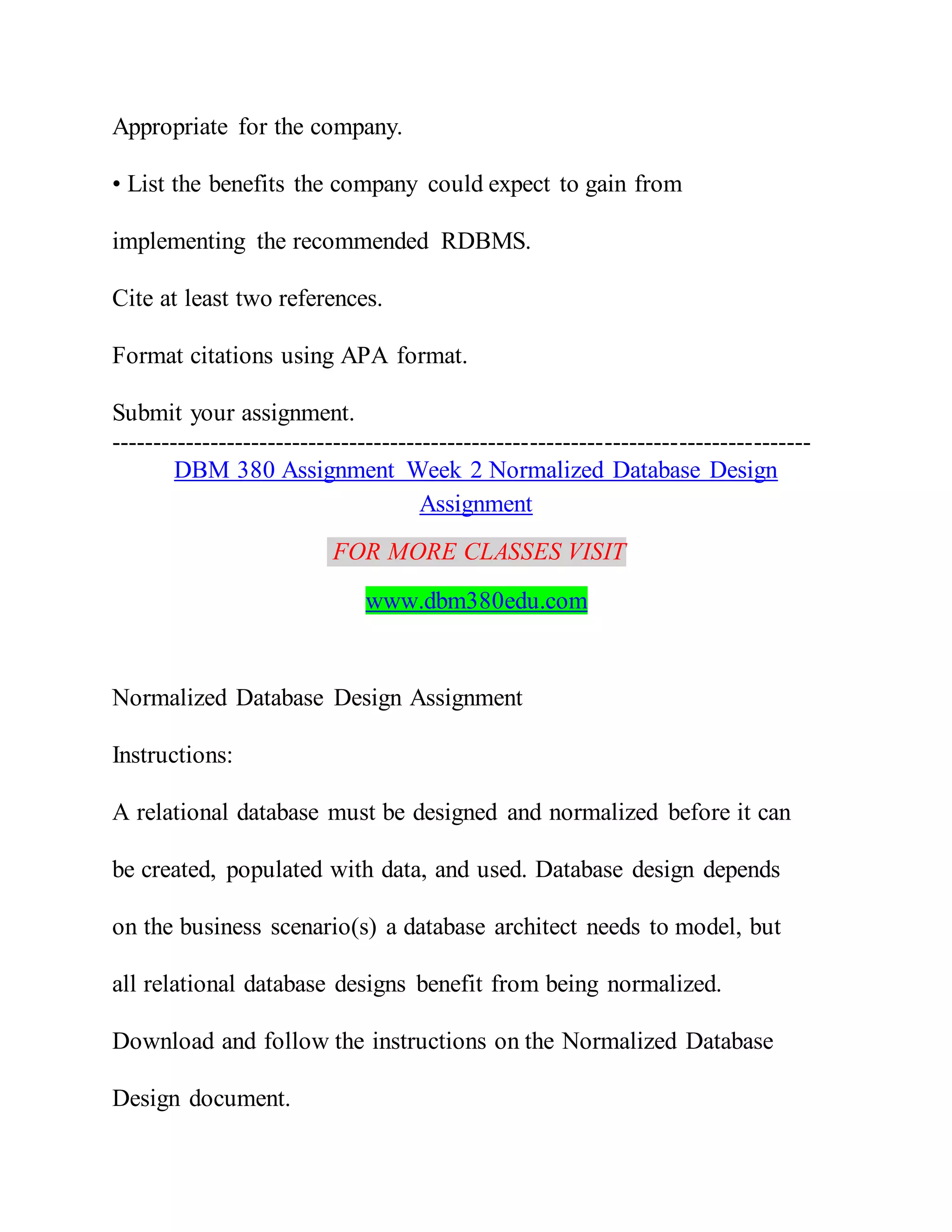 Appropriate for the company.
• List the benefits the company could expect to gain from
implementing the recommended RDBMS.
Cite at least two references.
Format citations using APA format.
Submit your assignment.
-------------------------------------------------------------------------------------
DBM 380 Assignment Week 2 Normalized Database Design
Assignment
FOR MORE CLASSES VISIT
www.dbm380edu.com
Normalized Database Design Assignment
Instructions:
A relational database must be designed and normalized before it can
be created, populated with data, and used. Database design depends
on the business scenario(s) a database architect needs to model, but
all relational database designs benefit from being normalized.
Download and follow the instructions on the Normalized Database
Design document.
 