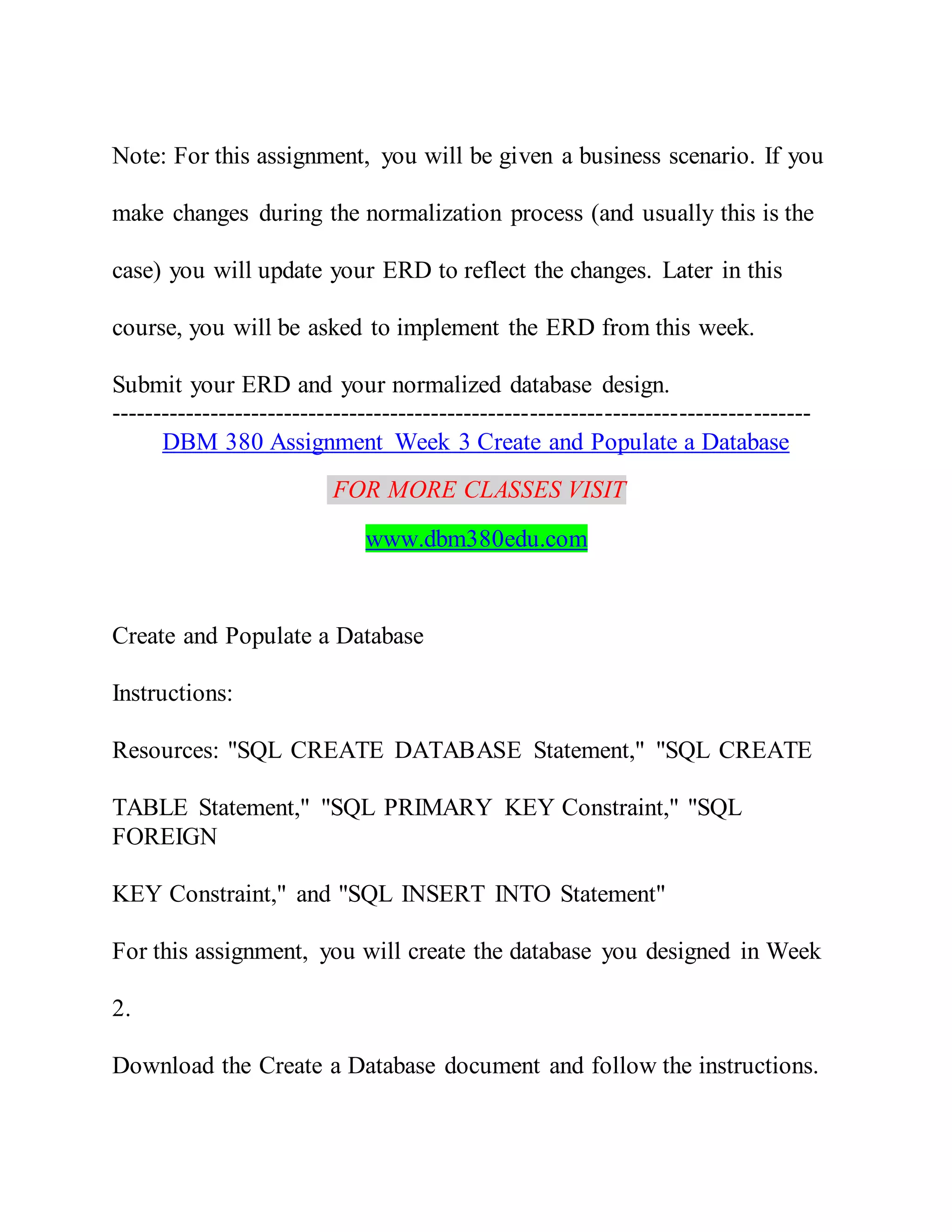 Note: For this assignment, you will be given a business scenario. If you
make changes during the normalization process (and usually this is the
case) you will update your ERD to reflect the changes. Later in this
course, you will be asked to implement the ERD from this week.
Submit your ERD and your normalized database design.
-------------------------------------------------------------------------------------
DBM 380 Assignment Week 3 Create and Populate a Database
FOR MORE CLASSES VISIT
www.dbm380edu.com
Create and Populate a Database
Instructions:
Resources: "SQL CREATE DATABASE Statement," "SQL CREATE
TABLE Statement," "SQL PRIMARY KEY Constraint," "SQL
FOREIGN
KEY Constraint," and "SQL INSERT INTO Statement"
For this assignment, you will create the database you designed in Week
2.
Download the Create a Database document and follow the instructions.
 