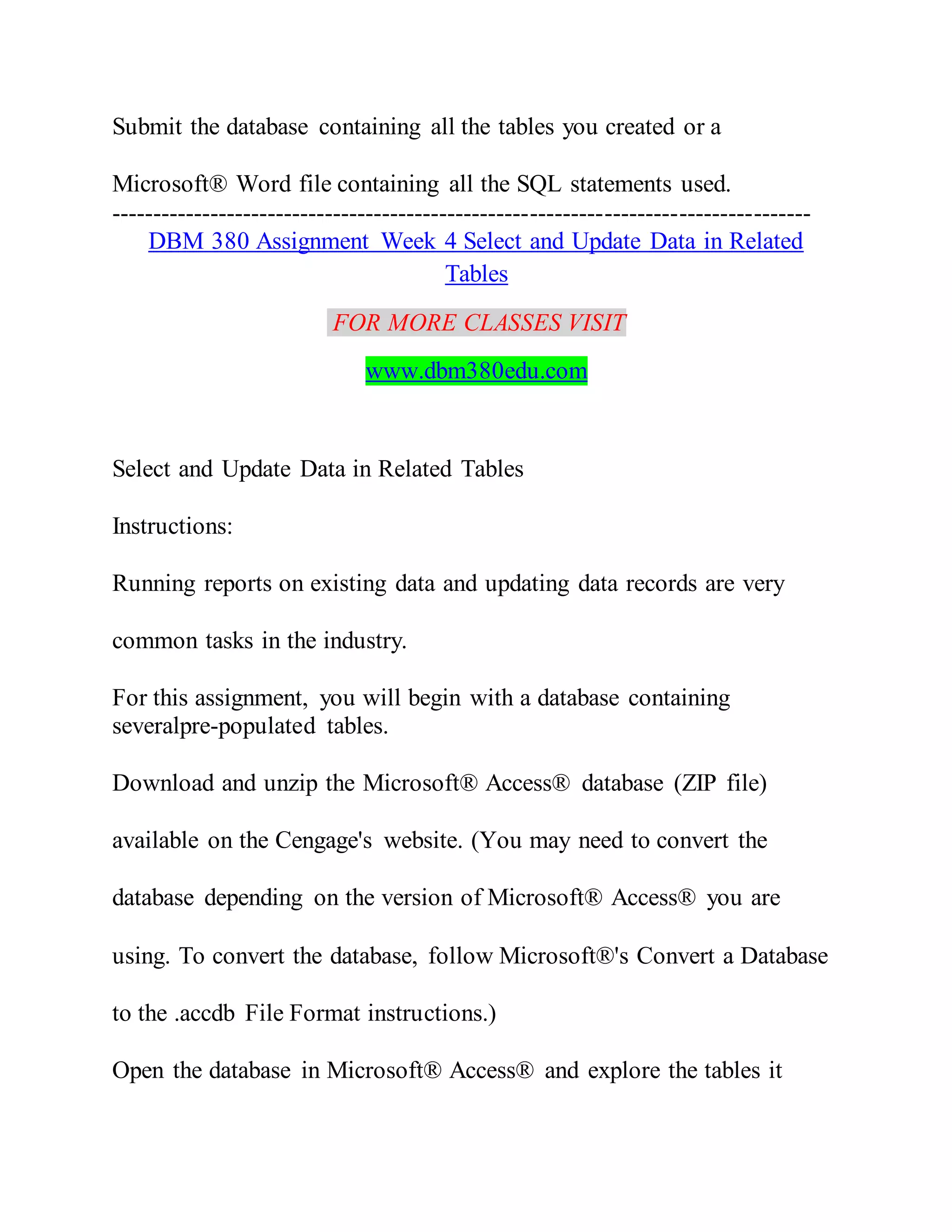 Submit the database containing all the tables you created or a
Microsoft® Word file containing all the SQL statements used.
-------------------------------------------------------------------------------------
DBM 380 Assignment Week 4 Select and Update Data in Related
Tables
FOR MORE CLASSES VISIT
www.dbm380edu.com
Select and Update Data in Related Tables
Instructions:
Running reports on existing data and updating data records are very
common tasks in the industry.
For this assignment, you will begin with a database containing
severalpre-populated tables.
Download and unzip the Microsoft® Access® database (ZIP file)
available on the Cengage's website. (You may need to convert the
database depending on the version of Microsoft® Access® you are
using. To convert the database, follow Microsoft®'s Convert a Database
to the .accdb File Format instructions.)
Open the database in Microsoft® Access® and explore the tables it
 