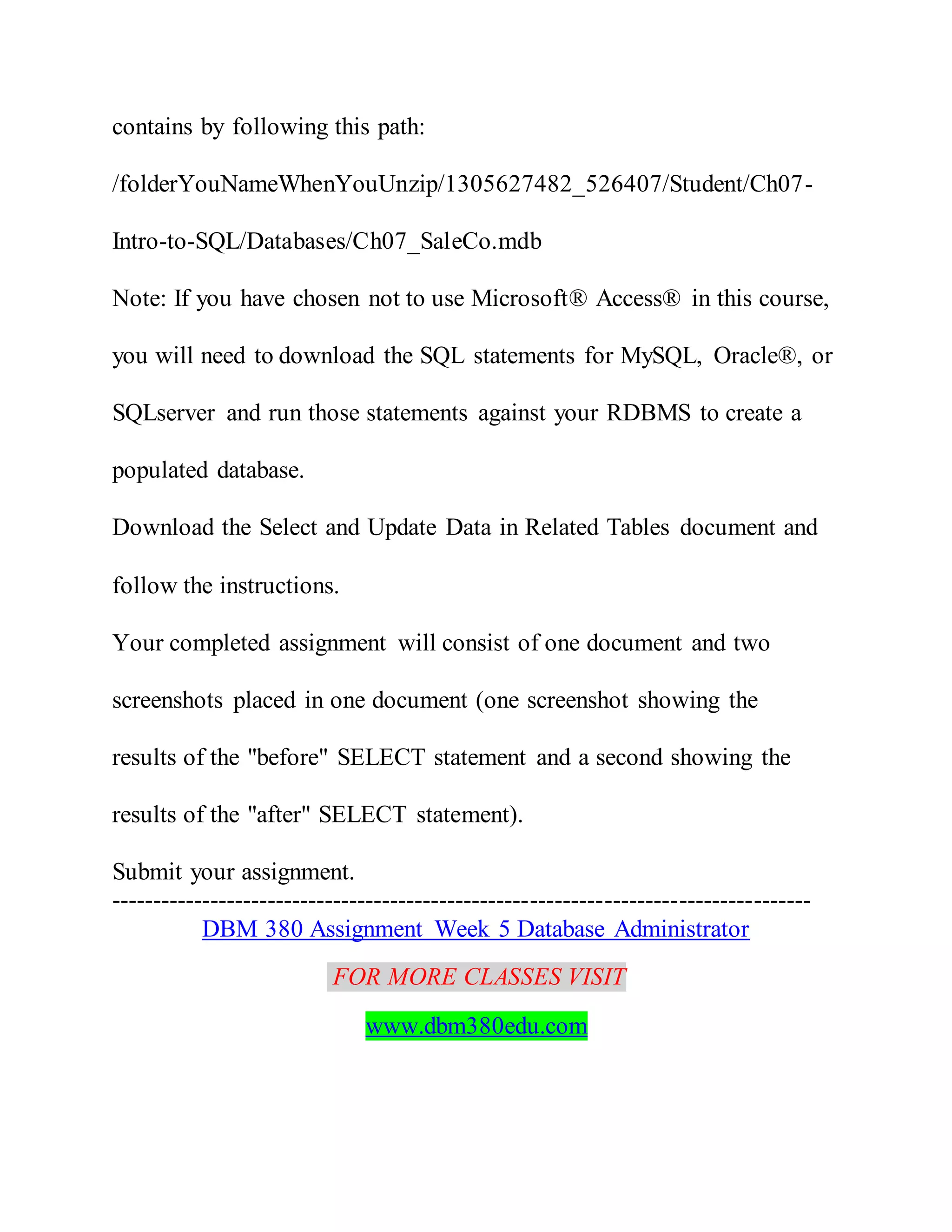 contains by following this path:
/folderYouNameWhenYouUnzip/1305627482_526407/Student/Ch07-
Intro-to-SQL/Databases/Ch07_SaleCo.mdb
Note: If you have chosen not to use Microsoft® Access® in this course,
you will need to download the SQL statements for MySQL, Oracle®, or
SQLserver and run those statements against your RDBMS to create a
populated database.
Download the Select and Update Data in Related Tables document and
follow the instructions.
Your completed assignment will consist of one document and two
screenshots placed in one document (one screenshot showing the
results of the "before" SELECT statement and a second showing the
results of the "after" SELECT statement).
Submit your assignment.
-------------------------------------------------------------------------------------
DBM 380 Assignment Week 5 Database Administrator
FOR MORE CLASSES VISIT
www.dbm380edu.com
 
