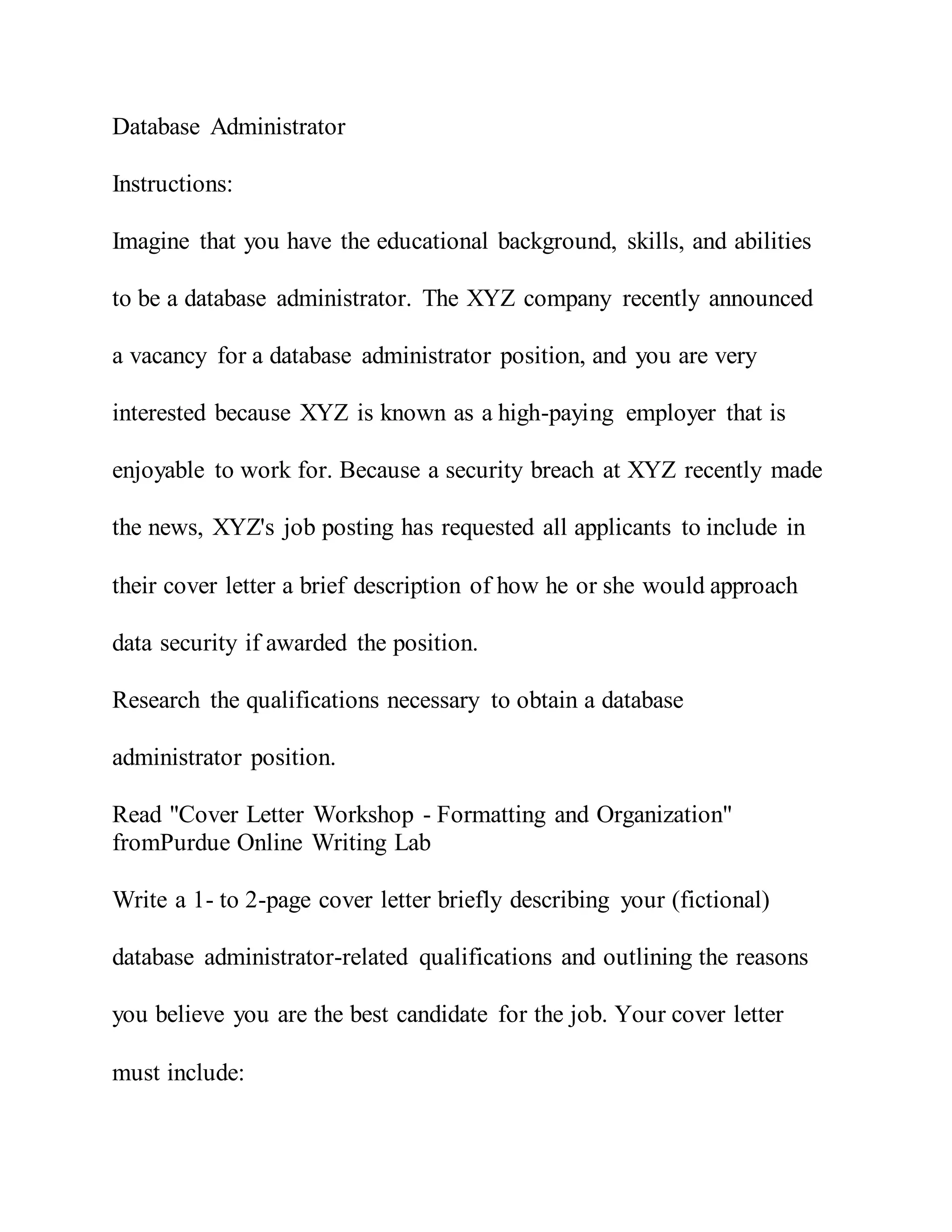 Database Administrator
Instructions:
Imagine that you have the educational background, skills, and abilities
to be a database administrator. The XYZ company recently announced
a vacancy for a database administrator position, and you are very
interested because XYZ is known as a high-paying employer that is
enjoyable to work for. Because a security breach at XYZ recently made
the news, XYZ's job posting has requested all applicants to include in
their cover letter a brief description of how he or she would approach
data security if awarded the position.
Research the qualifications necessary to obtain a database
administrator position.
Read "Cover Letter Workshop - Formatting and Organization"
fromPurdue Online Writing Lab
Write a 1- to 2-page cover letter briefly describing your (fictional)
database administrator-related qualifications and outlining the reasons
you believe you are the best candidate for the job. Your cover letter
must include:
 