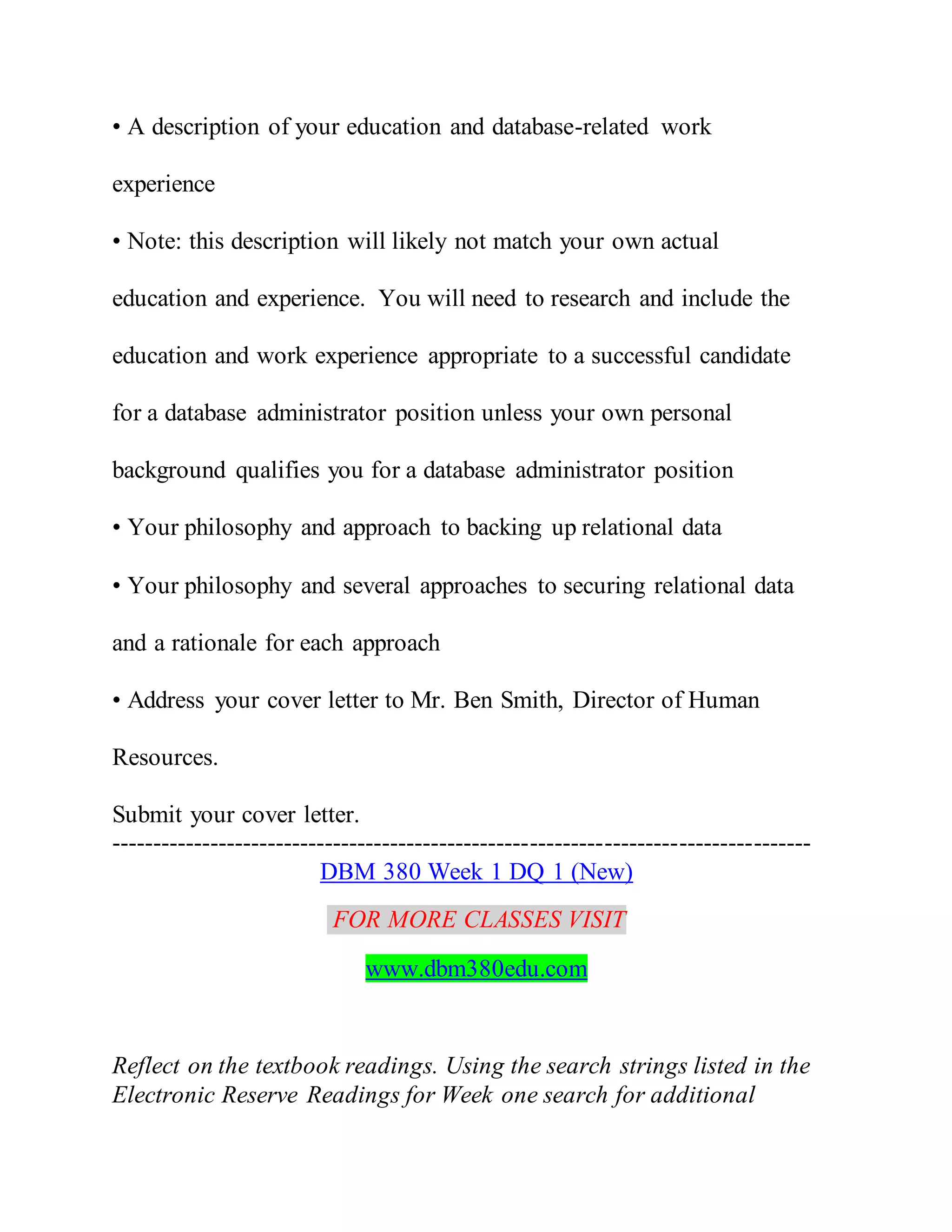 • A description of your education and database-related work
experience
• Note: this description will likely not match your own actual
education and experience. You will need to research and include the
education and work experience appropriate to a successful candidate
for a database administrator position unless your own personal
background qualifies you for a database administrator position
• Your philosophy and approach to backing up relational data
• Your philosophy and several approaches to securing relational data
and a rationale for each approach
• Address your cover letter to Mr. Ben Smith, Director of Human
Resources.
Submit your cover letter.
-------------------------------------------------------------------------------------
DBM 380 Week 1 DQ 1 (New)
FOR MORE CLASSES VISIT
www.dbm380edu.com
Reflect on the textbook readings. Using the search strings listed in the
Electronic Reserve Readings for Week one search for additional
 