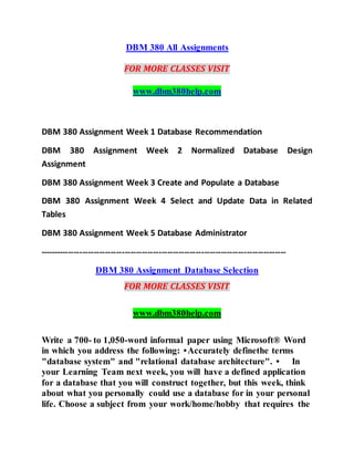 DBM 380 All Assignments
FOR MORE CLASSES VISIT
www.dbm380help.com
DBM 380 Assignment Week 1 Database Recommendation
DBM 380 Assignment Week 2 Normalized Database Design
Assignment
DBM 380 Assignment Week 3 Create and Populate a Database
DBM 380 Assignment Week 4 Select and Update Data in Related
Tables
DBM 380 Assignment Week 5 Database Administrator
---------------------------------------------------------------------------------------
DBM 380 Assignment Database Selection
FOR MORE CLASSES VISIT
www.dbm380help.com
Write a 700- to 1,050-word informal paper using Microsoft® Word
in which you address the following: •Accurately definethe terms
"database system" and "relational database architecture". • In
your Learning Team next week, you will have a defined application
for a database that you will construct together, but this week, think
about what you personally could use a database for in your personal
life. Choose a subject from your work/home/hobby that requires the
 