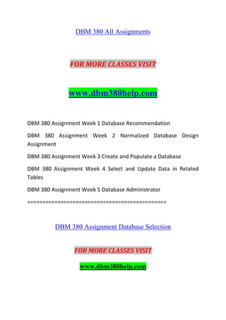 DBM 380 All Assignments
FOR MORE CLASSES VISIT
www.dbm380help.com
DBM 380 Assignment Week 1 Database Recommendation
DBM 380 Assignment Week 2 Normalized Database Design
Assignment
DBM 380 Assignment Week 3 Create and Populate a Database
DBM 380 Assignment Week 4 Select and Update Data in Related
Tables
DBM 380 Assignment Week 5 Database Administrator
==============================================
DBM 380 Assignment Database Selection
FOR MORE CLASSES VISIT
www.dbm380help.com
 