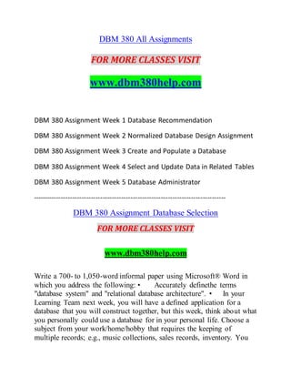 DBM 380 All Assignments
FOR MORE CLASSES VISIT
www.dbm380help.com
DBM 380 Assignment Week 1 Database Recommendation
DBM 380 Assignment Week 2 Normalized Database Design Assignment
DBM 380 Assignment Week 3 Create and Populate a Database
DBM 380 Assignment Week 4 Select and Update Data in Related Tables
DBM 380 Assignment Week 5 Database Administrator
-----------------------------------------------------------------------------------
DBM 380 Assignment Database Selection
FOR MORE CLASSES VISIT
www.dbm380help.com
Write a 700- to 1,050-word informal paper using Microsoft® Word in
which you address the following: • Accurately definethe terms
"database system" and "relational database architecture". • In your
Learning Team next week, you will have a defined application for a
database that you will construct together, but this week, think about what
you personally could use a database for in your personal life. Choose a
subject from your work/home/hobby that requires the keeping of
multiple records; e.g., music collections, sales records, inventory. You
 