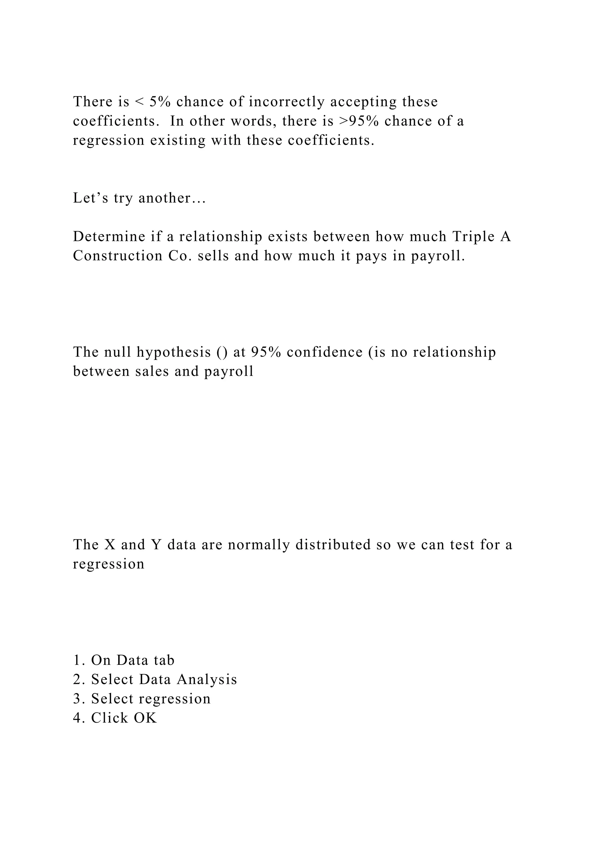 There is < 5% chance of incorrectly accepting these
coefficients. In other words, there is >95% chance of a
regression existing with these coefficients.
Let’s try another…
Determine if a relationship exists between how much Triple A
Construction Co. sells and how much it pays in payroll.
The null hypothesis () at 95% confidence (is no relationship
between sales and payroll
The X and Y data are normally distributed so we can test for a
regression
1. On Data tab
2. Select Data Analysis
3. Select regression
4. Click OK
 