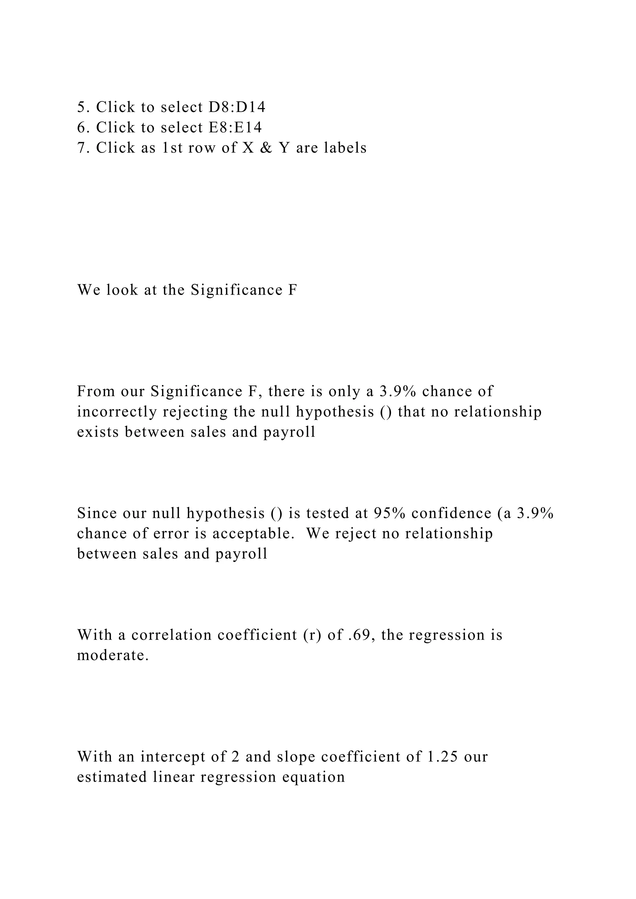 5. Click to select D8:D14
6. Click to select E8:E14
7. Click as 1st row of X & Y are labels
We look at the Significance F
From our Significance F, there is only a 3.9% chance of
incorrectly rejecting the null hypothesis () that no relationship
exists between sales and payroll
Since our null hypothesis () is tested at 95% confidence (a 3.9%
chance of error is acceptable. We reject no relationship
between sales and payroll
With a correlation coefficient (r) of .69, the regression is
moderate.
With an intercept of 2 and slope coefficient of 1.25 our
estimated linear regression equation
 