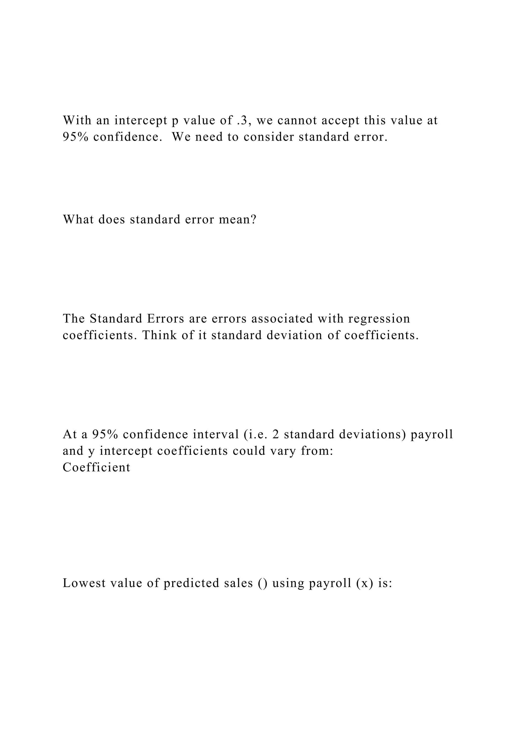 With an intercept p value of .3, we cannot accept this value at
95% confidence. We need to consider standard error.
What does standard error mean?
The Standard Errors are errors associated with regression
coefficients. Think of it standard deviation of coefficients.
At a 95% confidence interval (i.e. 2 standard deviations) payroll
and y intercept coefficients could vary from:
Coefficient
Lowest value of predicted sales () using payroll (x) is:
 