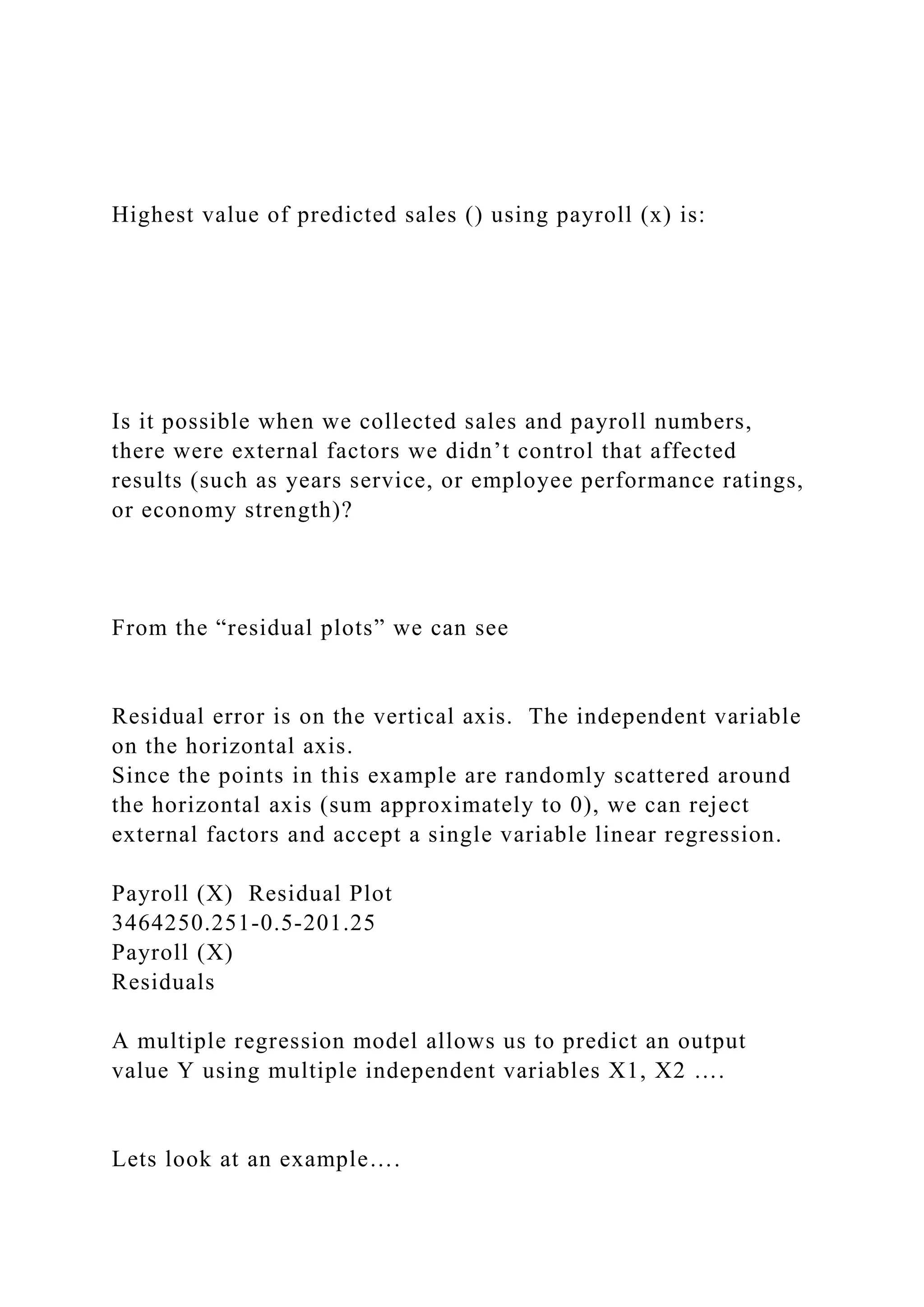 Highest value of predicted sales () using payroll (x) is:
Is it possible when we collected sales and payroll numbers,
there were external factors we didn’t control that affected
results (such as years service, or employee performance ratings,
or economy strength)?
From the “residual plots” we can see
Residual error is on the vertical axis. The independent variable
on the horizontal axis.
Since the points in this example are randomly scattered around
the horizontal axis (sum approximately to 0), we can reject
external factors and accept a single variable linear regression.
Payroll (X) Residual Plot
3464250.251-0.5-201.25
Payroll (X)
Residuals
A multiple regression model allows us to predict an output
value Y using multiple independent variables X1, X2 ….
Lets look at an example….
 