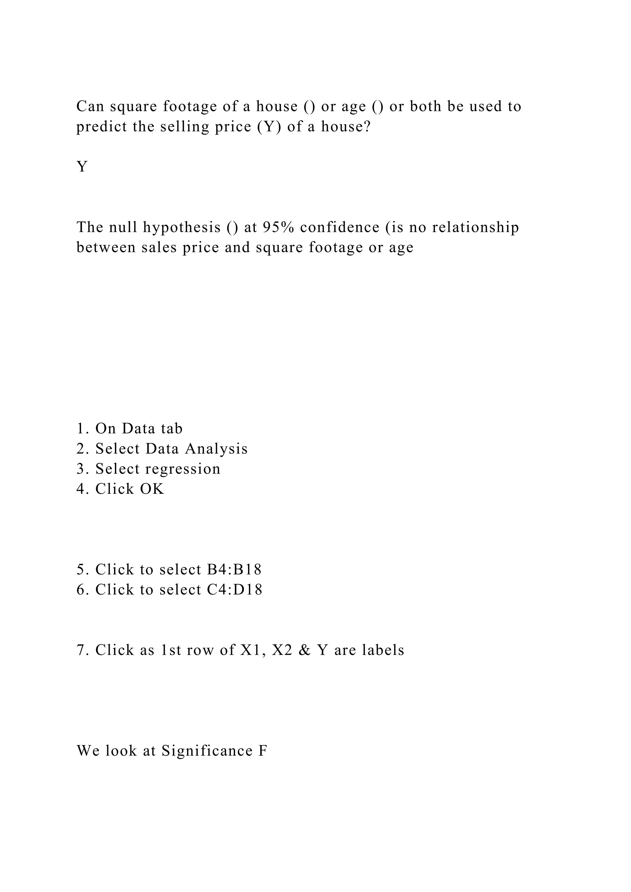 Can square footage of a house () or age () or both be used to
predict the selling price (Y) of a house?
Y
The null hypothesis () at 95% confidence (is no relationship
between sales price and square footage or age
1. On Data tab
2. Select Data Analysis
3. Select regression
4. Click OK
5. Click to select B4:B18
6. Click to select C4:D18
7. Click as 1st row of X1, X2 & Y are labels
We look at Significance F
 