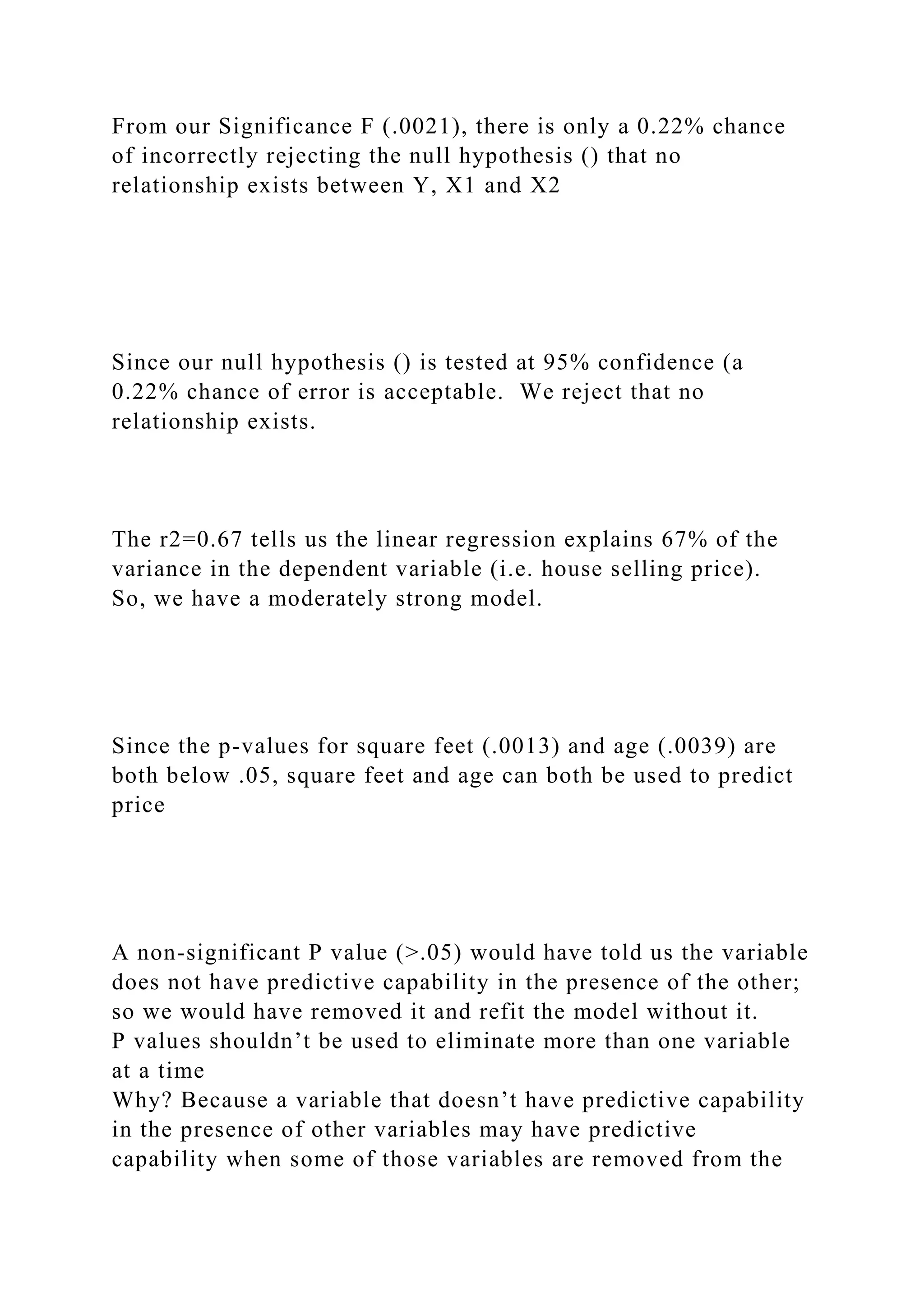 From our Significance F (.0021), there is only a 0.22% chance
of incorrectly rejecting the null hypothesis () that no
relationship exists between Y, X1 and X2
Since our null hypothesis () is tested at 95% confidence (a
0.22% chance of error is acceptable. We reject that no
relationship exists.
The r2=0.67 tells us the linear regression explains 67% of the
variance in the dependent variable (i.e. house selling price).
So, we have a moderately strong model.
Since the p-values for square feet (.0013) and age (.0039) are
both below .05, square feet and age can both be used to predict
price
A non-significant P value (>.05) would have told us the variable
does not have predictive capability in the presence of the other;
so we would have removed it and refit the model without it.
P values shouldn’t be used to eliminate more than one variable
at a time
Why? Because a variable that doesn’t have predictive capability
in the presence of other variables may have predictive
capability when some of those variables are removed from the
 