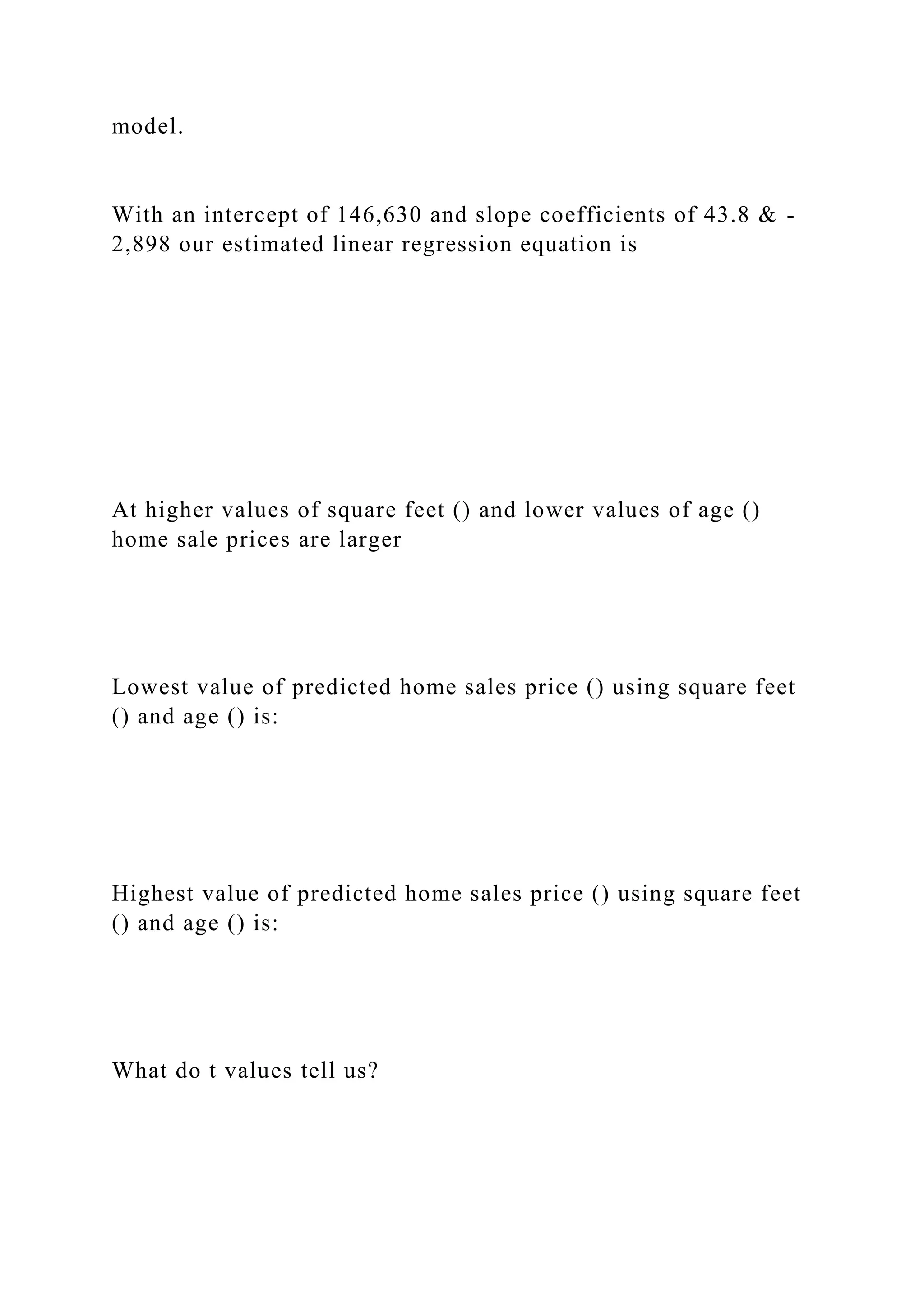 model.
With an intercept of 146,630 and slope coefficients of 43.8 & -
2,898 our estimated linear regression equation is
At higher values of square feet () and lower values of age ()
home sale prices are larger
Lowest value of predicted home sales price () using square feet
() and age () is:
Highest value of predicted home sales price () using square feet
() and age () is:
What do t values tell us?
 