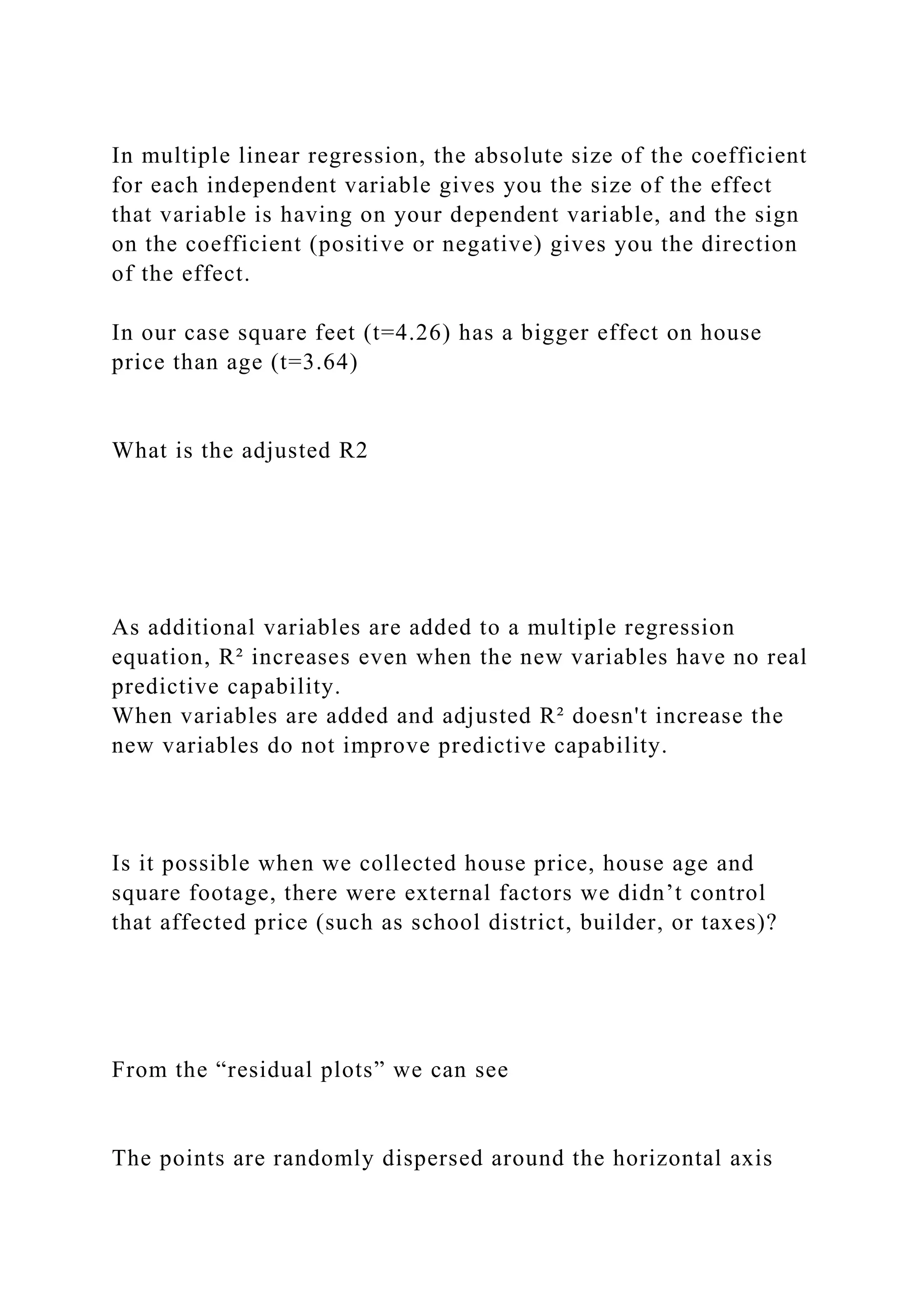 In multiple linear regression, the absolute size of the coefficient
for each independent variable gives you the size of the effect
that variable is having on your dependent variable, and the sign
on the coefficient (positive or negative) gives you the direction
of the effect.
In our case square feet (t=4.26) has a bigger effect on house
price than age (t=3.64)
What is the adjusted R2
As additional variables are added to a multiple regression
equation, R² increases even when the new variables have no real
predictive capability.
When variables are added and adjusted R² doesn't increase the
new variables do not improve predictive capability.
Is it possible when we collected house price, house age and
square footage, there were external factors we didn’t control
that affected price (such as school district, builder, or taxes)?
From the “residual plots” we can see
The points are randomly dispersed around the horizontal axis
 