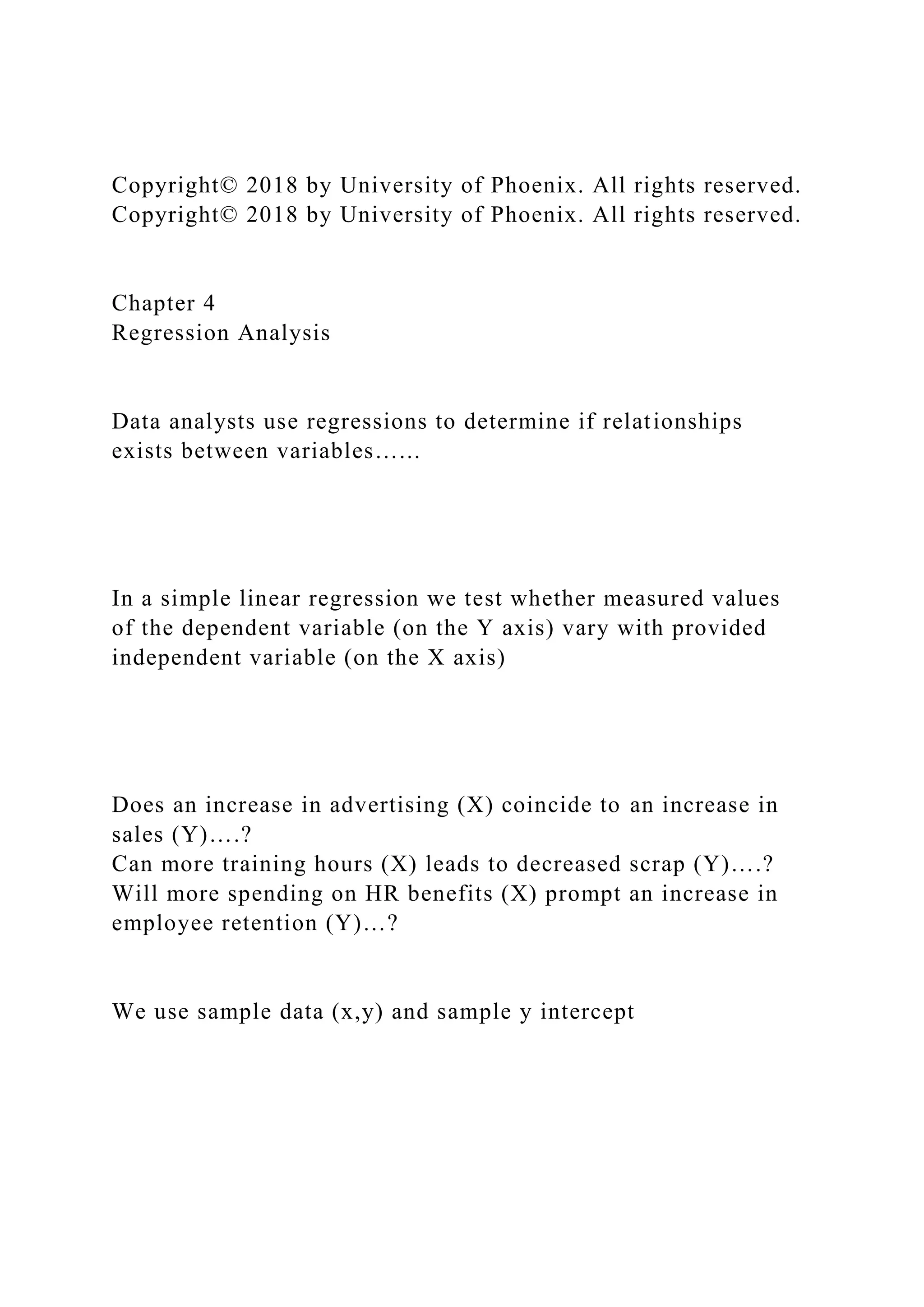 Copyright© 2018 by University of Phoenix. All rights reserved.
Copyright© 2018 by University of Phoenix. All rights reserved.
Chapter 4
Regression Analysis
Data analysts use regressions to determine if relationships
exists between variables…...
In a simple linear regression we test whether measured values
of the dependent variable (on the Y axis) vary with provided
independent variable (on the X axis)
Does an increase in advertising (X) coincide to an increase in
sales (Y)….?
Can more training hours (X) leads to decreased scrap (Y)….?
Will more spending on HR benefits (X) prompt an increase in
employee retention (Y)…?
We use sample data (x,y) and sample y intercept
 