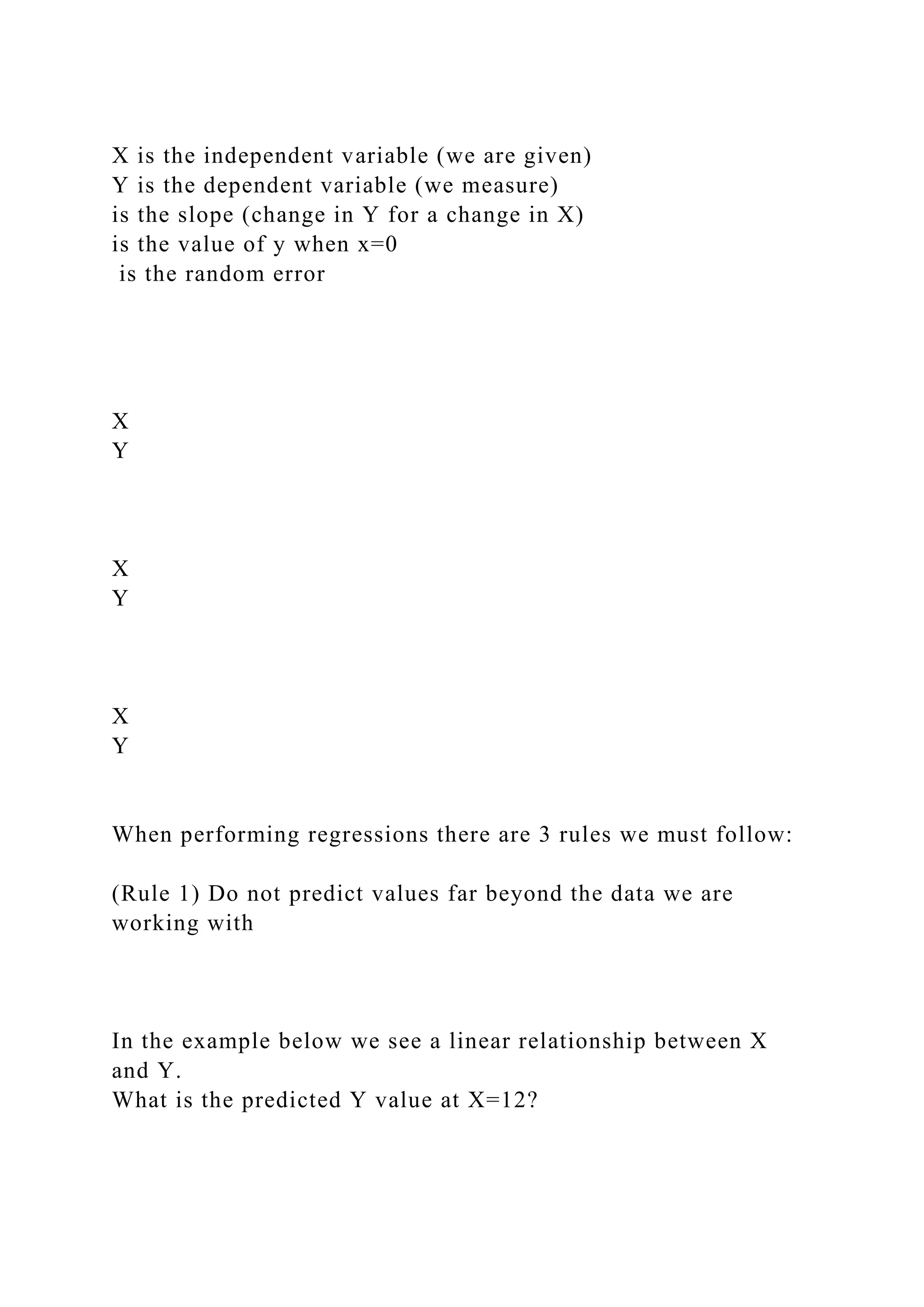 X is the independent variable (we are given)
Y is the dependent variable (we measure)
is the slope (change in Y for a change in X)
is the value of y when x=0
is the random error
X
Y
X
Y
X
Y
When performing regressions there are 3 rules we must follow:
(Rule 1) Do not predict values far beyond the data we are
working with
In the example below we see a linear relationship between X
and Y.
What is the predicted Y value at X=12?
 