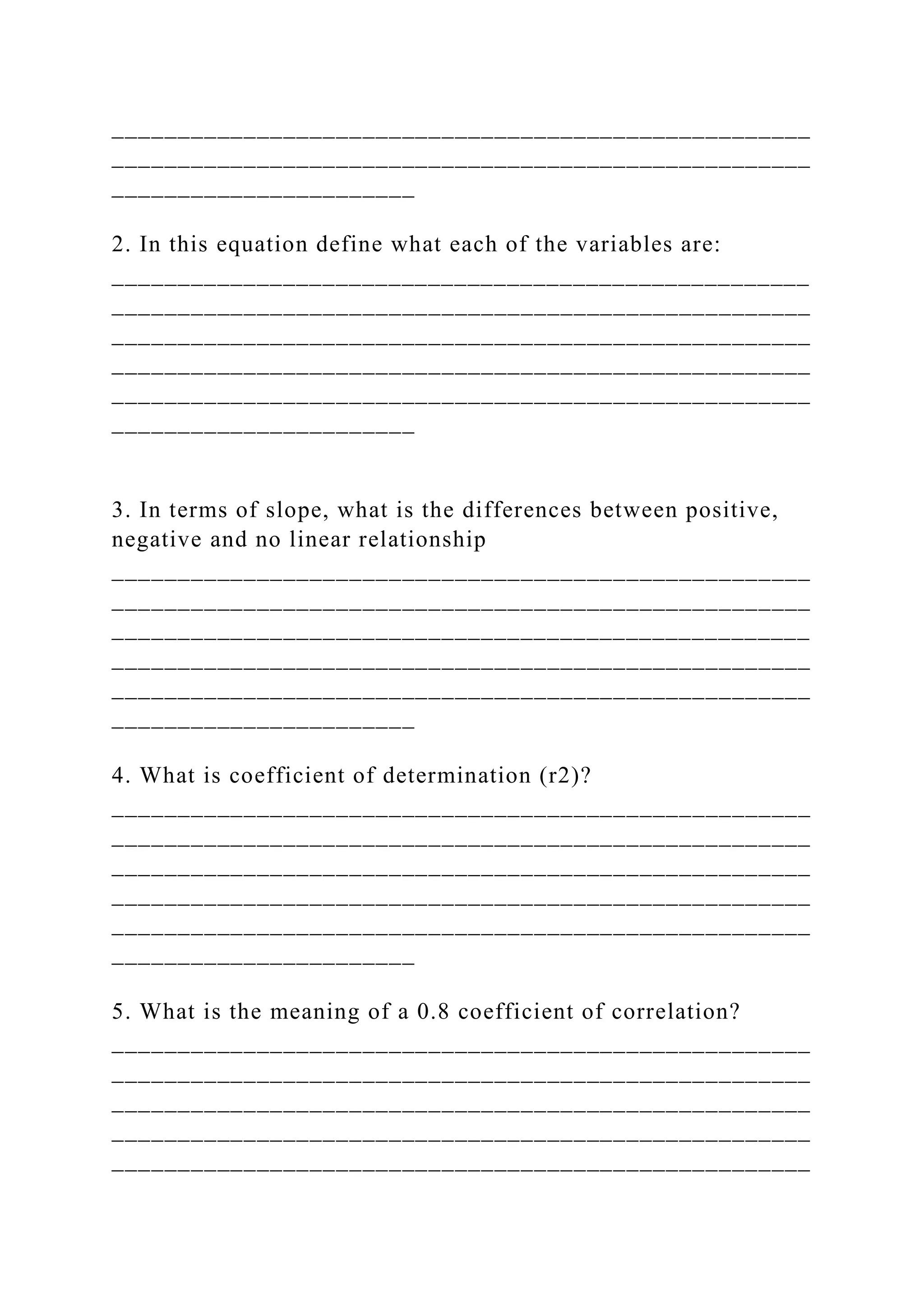 _____________________________________________________
_____________________________________________________
_______________________
2. In this equation define what each of the variables are:
_____________________________________________________
_____________________________________________________
_____________________________________________________
_____________________________________________________
_____________________________________________________
_______________________
3. In terms of slope, what is the differences between positive,
negative and no linear relationship
_____________________________________________________
_____________________________________________________
_____________________________________________________
_____________________________________________________
_____________________________________________________
_______________________
4. What is coefficient of determination (r2)?
_____________________________________________________
_____________________________________________________
_____________________________________________________
_____________________________________________________
_____________________________________________________
_______________________
5. What is the meaning of a 0.8 coefficient of correlation?
_____________________________________________________
_____________________________________________________
_____________________________________________________
_____________________________________________________
_____________________________________________________
 