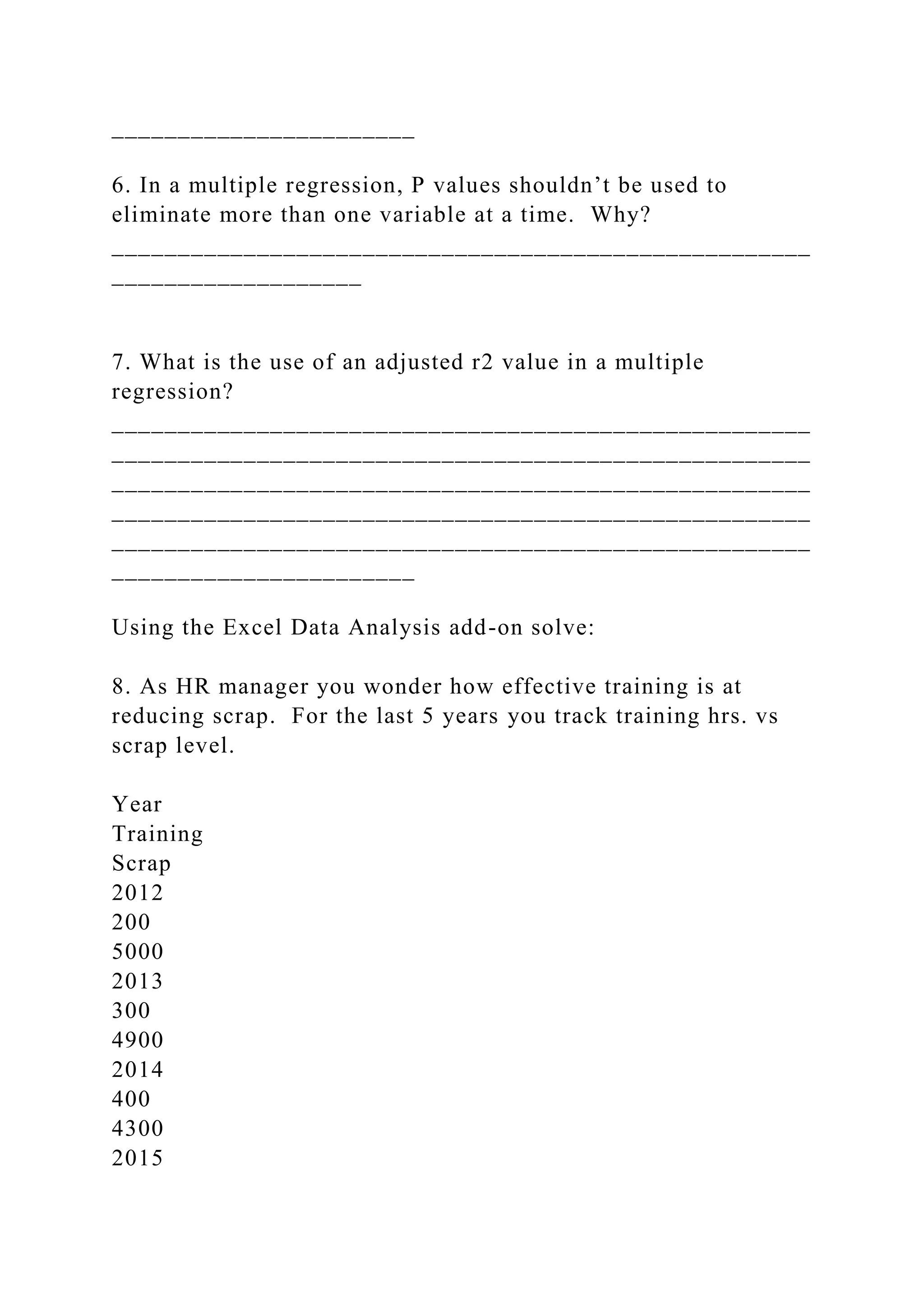 _______________________
6. In a multiple regression, P values shouldn’t be used to
eliminate more than one variable at a time. Why?
_____________________________________________________
___________________
7. What is the use of an adjusted r2 value in a multiple
regression?
_____________________________________________________
_____________________________________________________
_____________________________________________________
_____________________________________________________
_____________________________________________________
_______________________
Using the Excel Data Analysis add-on solve:
8. As HR manager you wonder how effective training is at
reducing scrap. For the last 5 years you track training hrs. vs
scrap level.
Year
Training
Scrap
2012
200
5000
2013
300
4900
2014
400
4300
2015
 