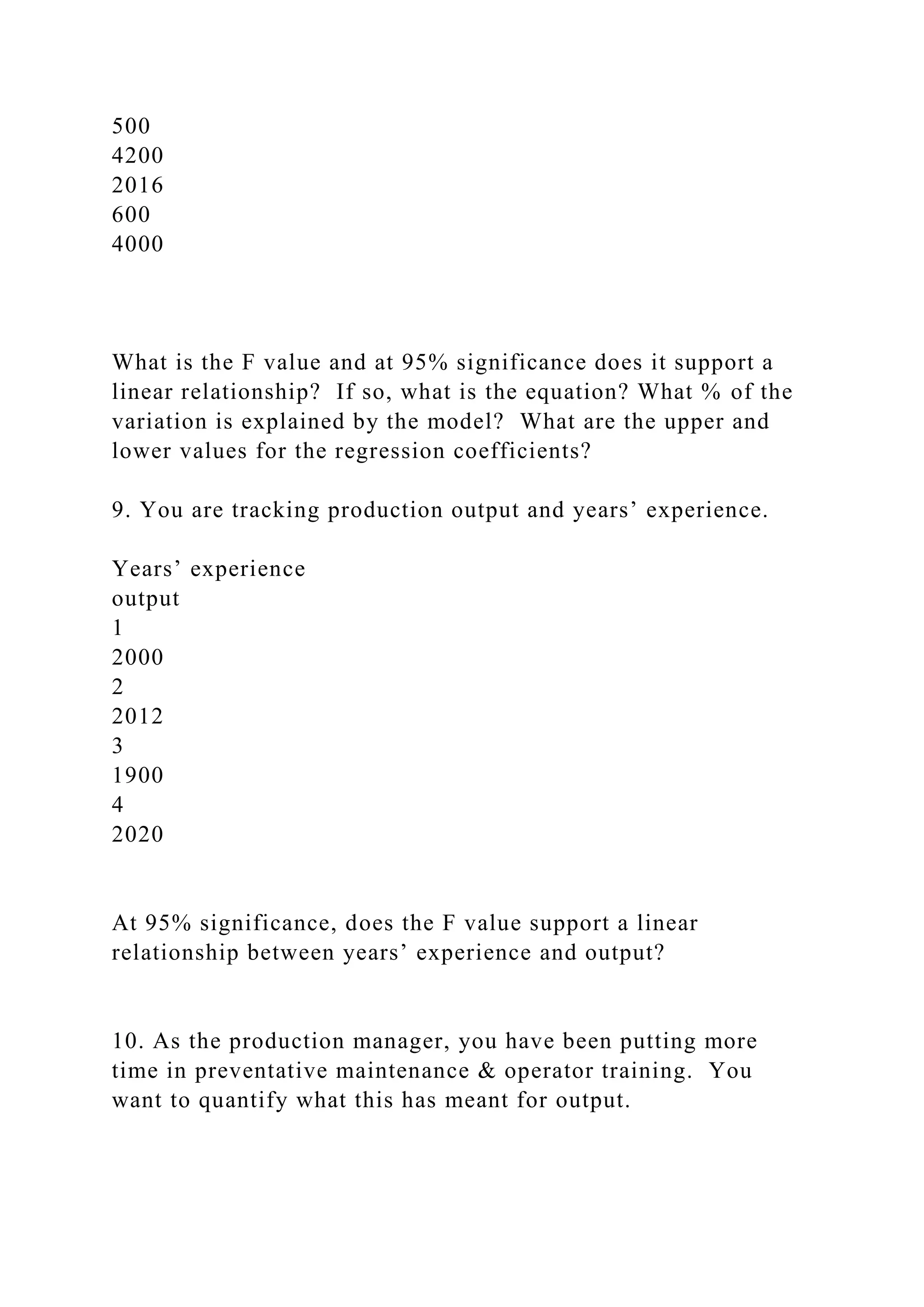500
4200
2016
600
4000
What is the F value and at 95% significance does it support a
linear relationship? If so, what is the equation? What % of the
variation is explained by the model? What are the upper and
lower values for the regression coefficients?
9. You are tracking production output and years’ experience.
Years’ experience
output
1
2000
2
2012
3
1900
4
2020
At 95% significance, does the F value support a linear
relationship between years’ experience and output?
10. As the production manager, you have been putting more
time in preventative maintenance & operator training. You
want to quantify what this has meant for output.
 