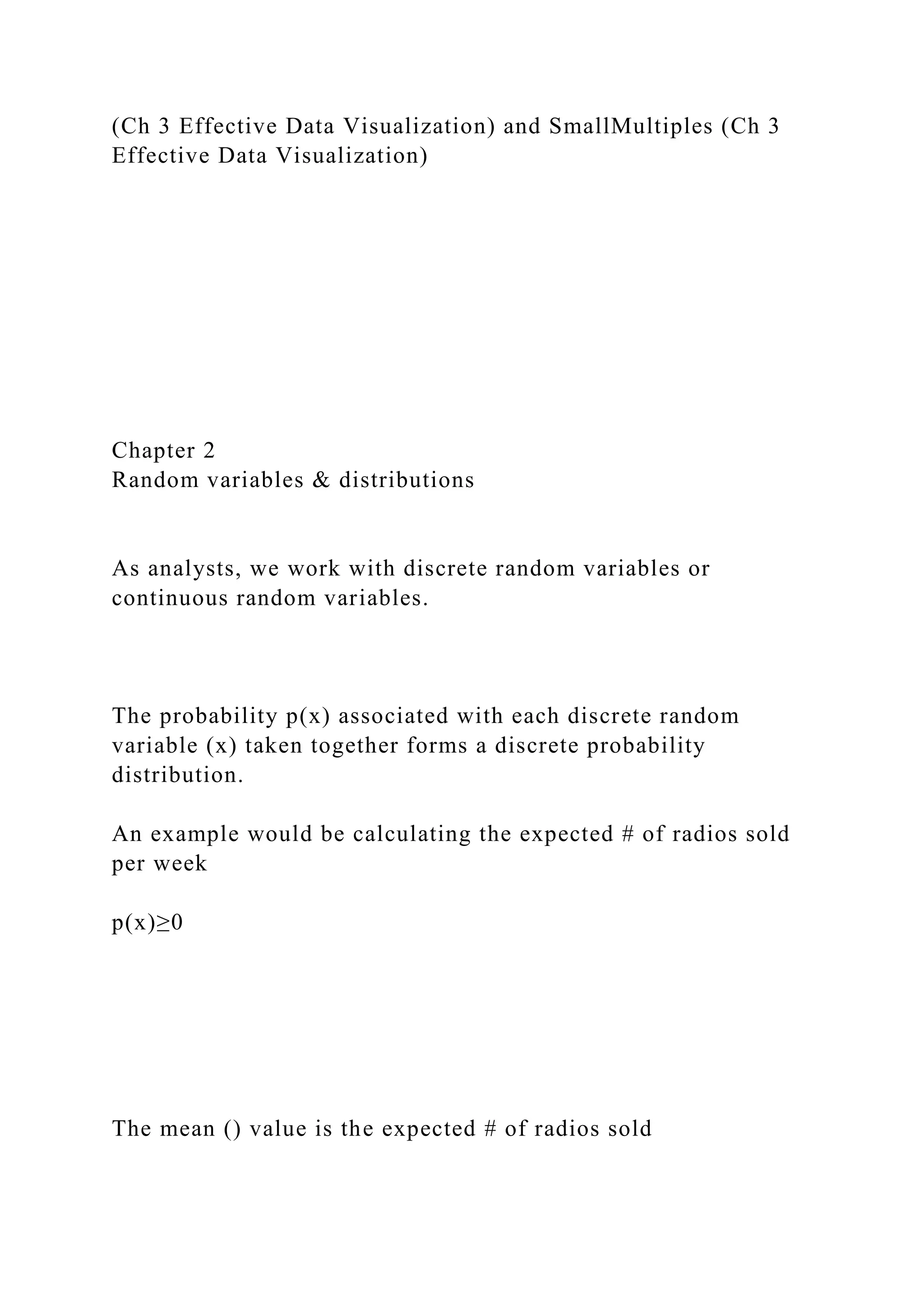 (Ch 3 Effective Data Visualization) and SmallMultiples (Ch 3
Effective Data Visualization)
Chapter 2
Random variables & distributions
As analysts, we work with discrete random variables or
continuous random variables.
The probability p(x) associated with each discrete random
variable (x) taken together forms a discrete probability
distribution.
An example would be calculating the expected # of radios sold
per week
p(x)≥0
The mean () value is the expected # of radios sold
 
