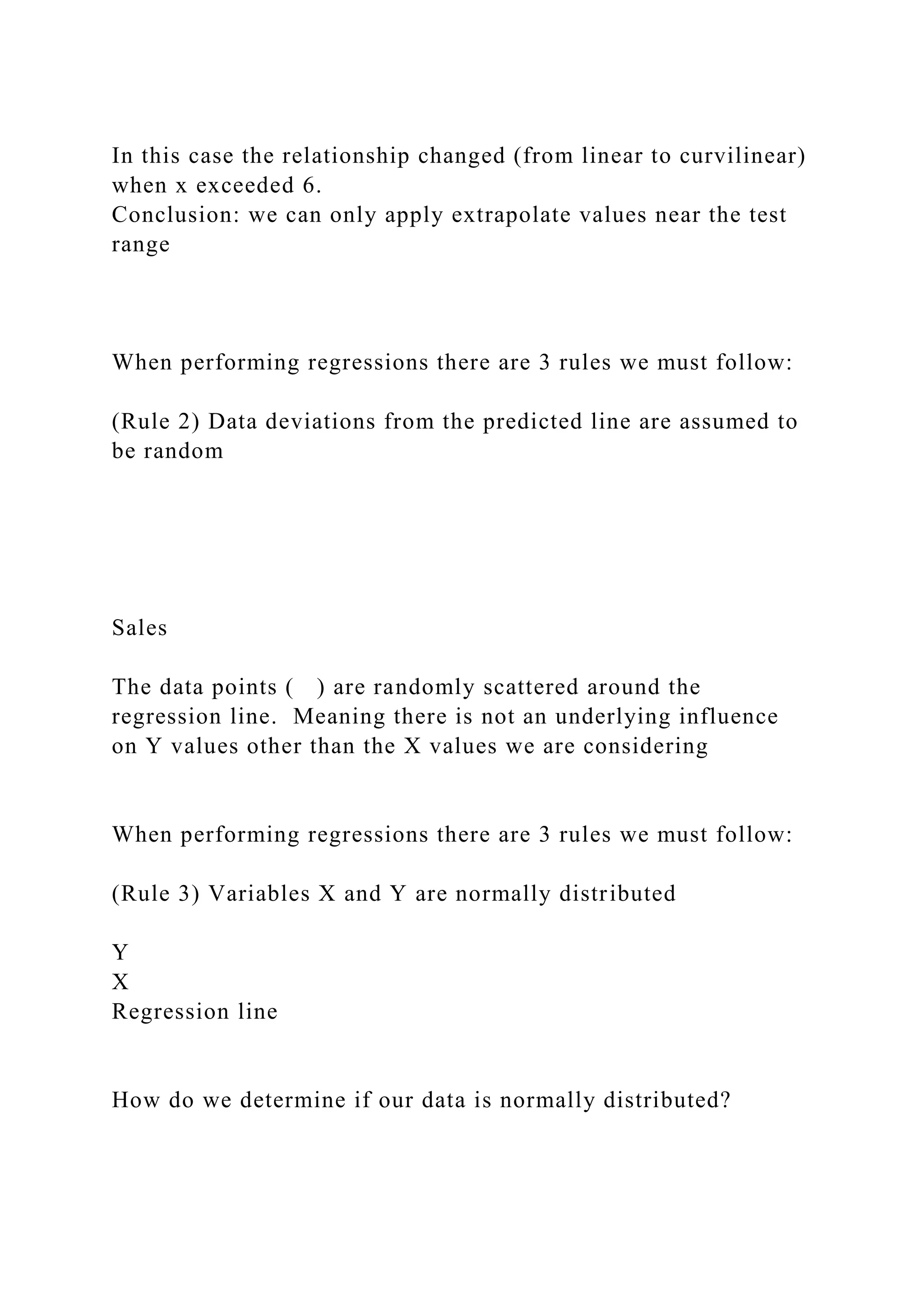 In this case the relationship changed (from linear to curvilinear)
when x exceeded 6.
Conclusion: we can only apply extrapolate values near the test
range
When performing regressions there are 3 rules we must follow:
(Rule 2) Data deviations from the predicted line are assumed to
be random
Sales
The data points ( ) are randomly scattered around the
regression line. Meaning there is not an underlying influence
on Y values other than the X values we are considering
When performing regressions there are 3 rules we must follow:
(Rule 3) Variables X and Y are normally distributed
Y
X
Regression line
How do we determine if our data is normally distributed?
 
